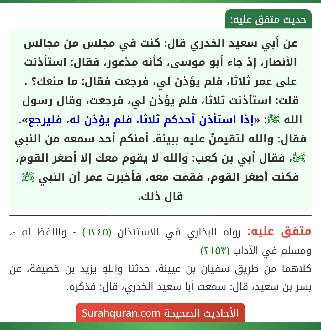 عن أبي سعيد الخدري قال: كنت في مجلس من مجالس الأنصار، إذ جاء أبو موسى، كأنه مذعور، فقال: استأذنت على عمر ثلاثا، فلم يؤذن لي، فرجعت فقال: ما منعك؟ . قلت: استأذنت ثلاثا، فلم يؤذن لي، فرجعت، وقال رسول الله ﷺ: «إذا استأذن أحدكم ثلاثا، فلم يؤذن له، فليرجع». فقال: والله لتقيمنّ عليه ببينة. أمنكم أحد سمعه من النبي ﷺ، فقال أبي بن كعب: والله لا يقوم معك إلا أصغر القوم، فكنت أصغر القوم، فقمت معه، فأخبرت عمر أن النبي ﷺ قال ذلك.