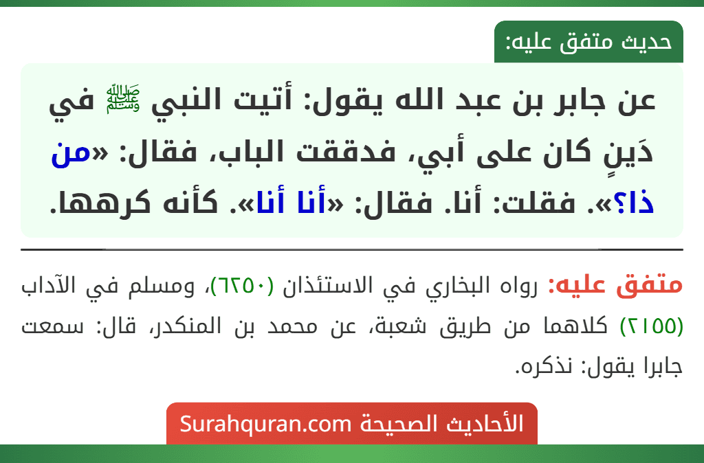 عن جابر بن عبد الله يقول: أتيت النبي ﷺ في دَينٍ كان على أبي، فدققت الباب، فقال: «من ذا؟». فقلت: أنا. فقال: «أنا أنا». كأنه كرهها. عن جابر بن عبد الله يقول: أتيت النبي ﷺ في دَينٍ كان على أبي، فدققت الباب، فقال: «من ذا؟». فقلت: أنا. فقال: «أنا أنا». كأنه كرهها.
