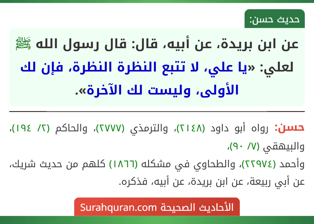 عن ابن بريدة، عن أبيه، قال: قال رسول الله ﷺ لعلي: «يا علي، لا تتبع النظرة النظرة، فإن لك الأولى، وليست لك الآخرة». عن ابن بريدة، عن أبيه، قال: قال رسول الله ﷺ لعلي: «يا علي، لا تتبع النظرة النظرة، فإن لك الأولى، وليست لك الآخرة».