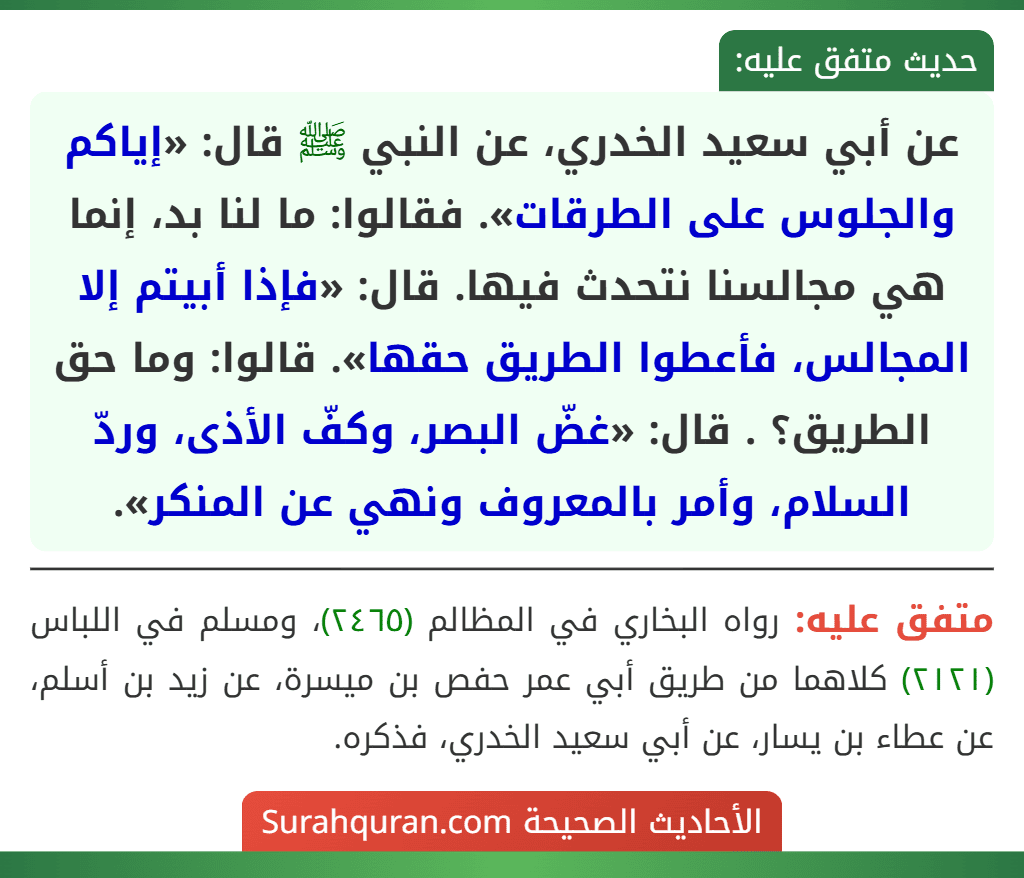 عن أبي سعيد الخدري، عن النبي ﷺ قال: «إياكم والجلوس على الطرقات». فقالوا: ما لنا بد، إنما هي مجالسنا نتحدث فيها. قال: «فإذا أبيتم إلا المجالس، فأعطوا الطريق حقها». قالوا: وما حق الطريق؟ . قال: «غضّ البصر، وكفّ الأذى، وردّ السلام، وأمر بالمعروف ونهي عن المنكر». عن أبي سعيد الخدري، عن النبي ﷺ قال: «إياكم والجلوس على الطرقات». فقالوا: ما لنا بد، إنما هي مجالسنا نتحدث فيها. قال: «فإذا أبيتم إلا المجالس، فأعطوا الطريق حقها». قالوا: وما حق الطريق؟ . قال: «غضّ البصر، وكفّ الأذى، وردّ السلام، وأمر بالمعروف ونهي عن المنكر».