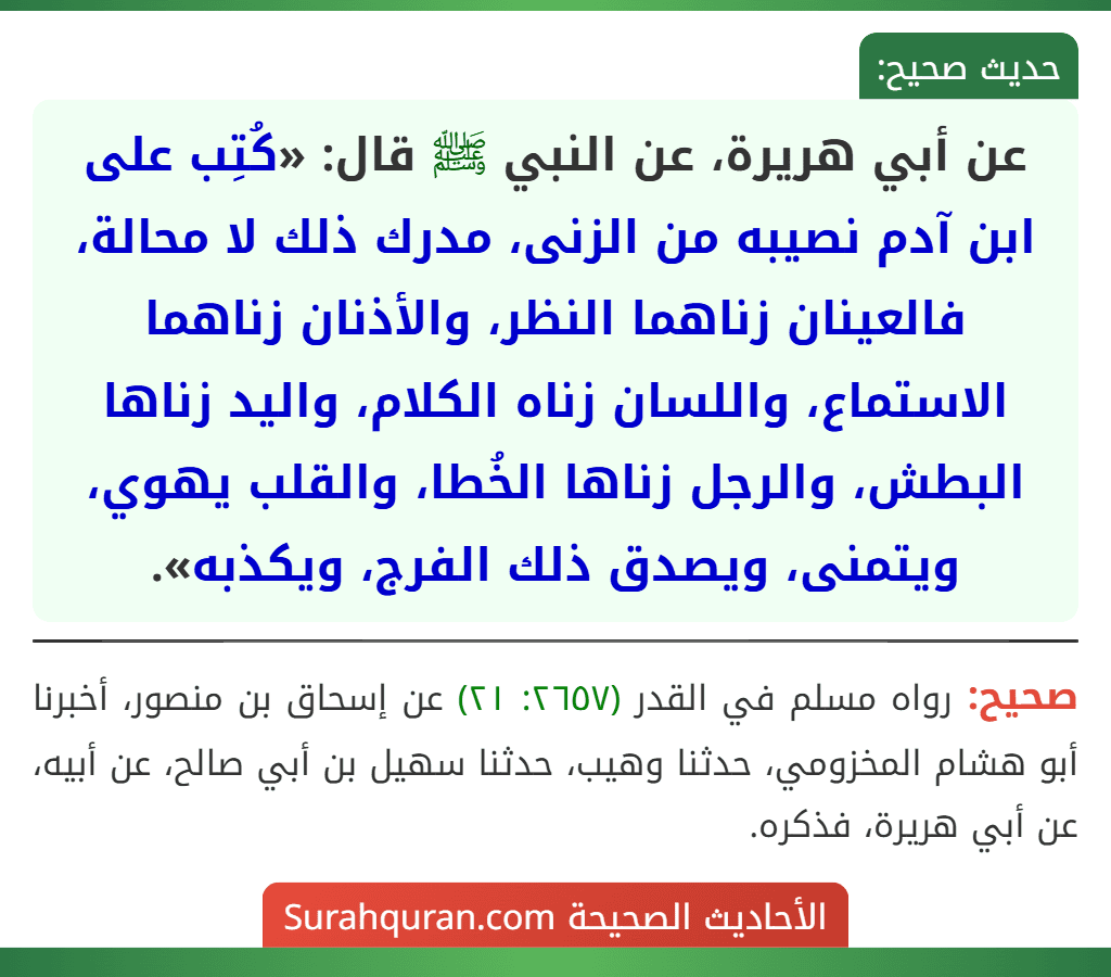 عن أبي هريرة، عن النبي ﷺ قال: «كُتِب على ابن آدم نصيبه من الزنى، مدرك ذلك لا محالة، فالعينان زناهما النظر، والأذنان زناهما الاستماع، واللسان زناه الكلام، واليد زناها البطش، والرجل زناها الخُطا، والقلب يهوي، ويتمنى، ويصدق ذلك الفرج، ويكذبه». عن أبي هريرة، عن النبي ﷺ قال: «كُتِب على ابن آدم نصيبه من الزنى، مدرك ذلك لا محالة، فالعينان زناهما النظر، والأذنان زناهما الاستماع، واللسان زناه الكلام، واليد زناها البطش، والرجل زناها الخُطا، والقلب يهوي، ويتمنى، ويصدق ذلك الفرج، ويكذبه».