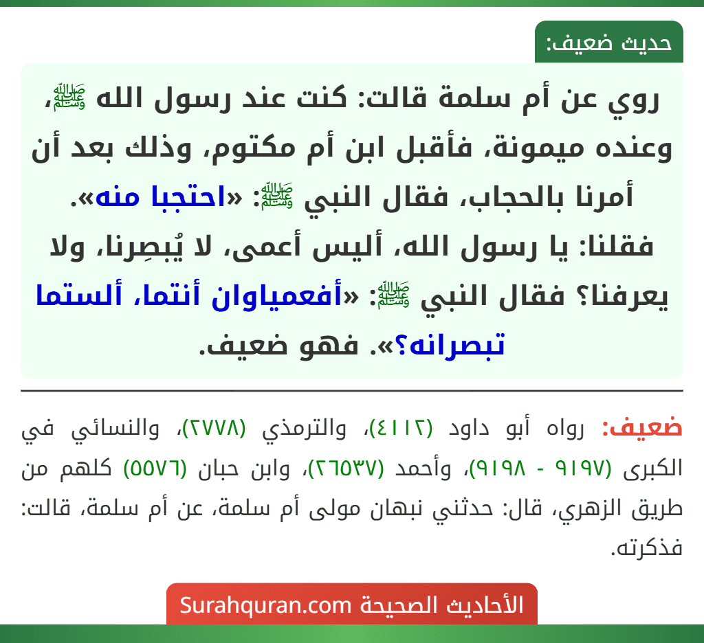 روي عن أم سلمة قالت: كنت عند رسول الله ﷺ، وعنده ميمونة، فأقبل ابن أم مكتوم، وذلك بعد أن أمرنا بالحجاب، فقال النبي ﷺ: «احتجبا منه». فقلنا: يا رسول الله، أليس أعمى، لا يُبصِرنا، ولا يعرفنا؟ فقال النبي ﷺ: «أفعمياوان أنتما، ألستما تبصرانه؟». فهو ضعيف.