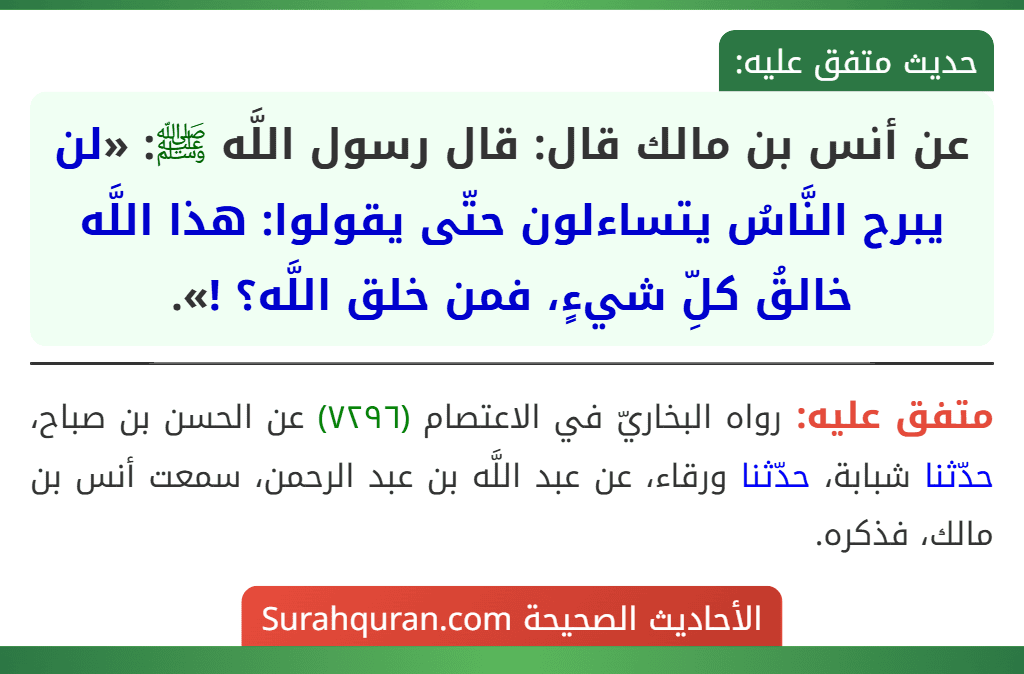 عن أنس بن مالك قال: قال رسول اللَّه ﷺ: «لن يبرح النَّاسُ يتساءلون حتّى يقولوا: هذا اللَّه خالقُ كلِّ شيءٍ، فمن خلق اللَّه؟ !».
