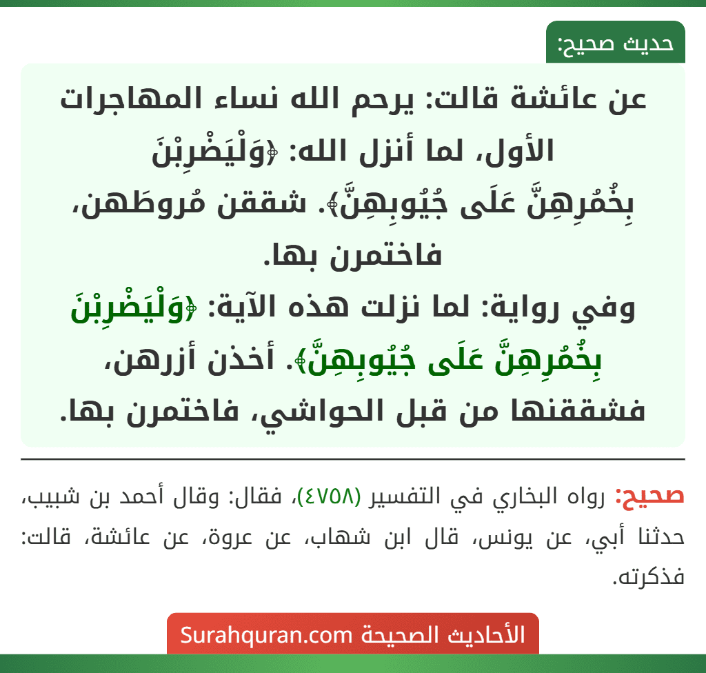 عن عائشة قالت: يرحم الله نساء المهاجرات الأول، لما أنزل الله: ﴿وَلْيَضْرِبْنَ
بِخُمُرِهِنَّ عَلَى جُيُوبِهِنَّ﴾. شققن مُروطَهن، فاختمرن بها.
وفي رواية: لما نزلت هذه الآية: ﴿وَلْيَضْرِبْنَ بِخُمُرِهِنَّ عَلَى جُيُوبِهِنَّ﴾. أخذن أزرهن، فشققنها من قبل الحواشي، فاختمرن بها.