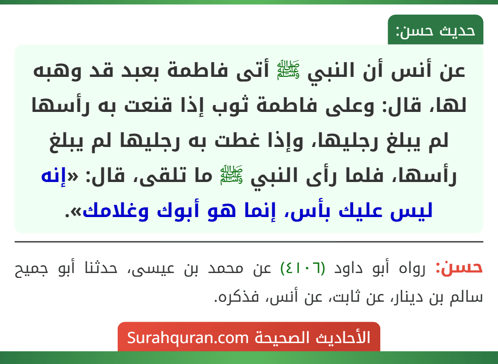 عن أنس أن النبي ﷺ أتى فاطمة بعبد قد وهبه لها، قال: وعلى فاطمة ثوب إذا قنعت به رأسها لم يبلغ رجليها، وإذا غطت به رجليها لم يبلغ رأسها، فلما رأى النبي ﷺ ما تلقى، قال: «إنه ليس عليك بأس، إنما هو أبوك وغلامك». عن أنس أن النبي ﷺ أتى فاطمة بعبد قد وهبه لها، قال: وعلى فاطمة ثوب إذا قنعت به رأسها لم يبلغ رجليها، وإذا غطت به رجليها لم يبلغ رأسها، فلما رأى النبي ﷺ ما تلقى، قال: «إنه ليس عليك بأس، إنما هو أبوك وغلامك».