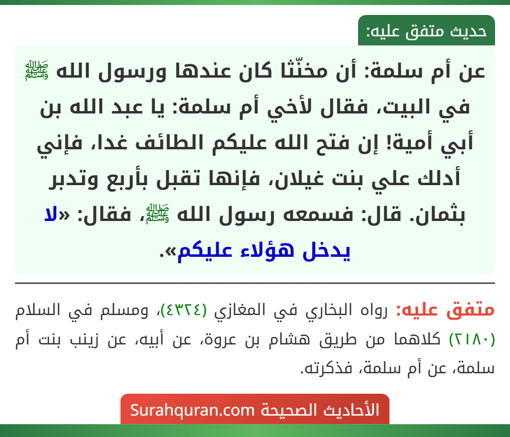 عن أم سلمة: أن مخنّثا كان عندها ورسول الله ﷺ في البيت، فقال لأخي أم سلمة: يا عبد الله بن أبي أمية! إن فتح الله عليكم الطائف غدا، فإني أدلك علي بنت غيلان، فإنها تقبل بأربع وتدبر بثمان. قال: فسمعه رسول الله ﷺ، فقال: «لا يدخل هؤلاء عليكم».
