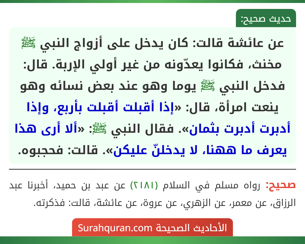 عن عائشة قالت: كان يدخل على أزواج النبي ﷺ مخنث، فكانوا يعدّونه من غير أولي الإربة. قال: فدخل النبي ﷺ يوما وهو عند بعض نسائه وهو ينعت امرأة، قال: «إذا أقبلت أقبلت بأربع، وإذا أدبرت أدبرت بثمان». فقال النبي ﷺ: «ألا أرى هذا يعرف ما ههنا، لا يدخلنّ عليكن». قالت: فحجبوه. عن عائشة قالت: كان يدخل على أزواج النبي ﷺ مخنث، فكانوا يعدّونه من غير أولي الإربة. قال: فدخل النبي ﷺ يوما وهو عند بعض نسائه وهو ينعت امرأة، قال: «إذا أقبلت أقبلت بأربع، وإذا أدبرت أدبرت بثمان». فقال النبي ﷺ: «ألا أرى هذا يعرف ما ههنا، لا يدخلنّ عليكن». قالت: فحجبوه.