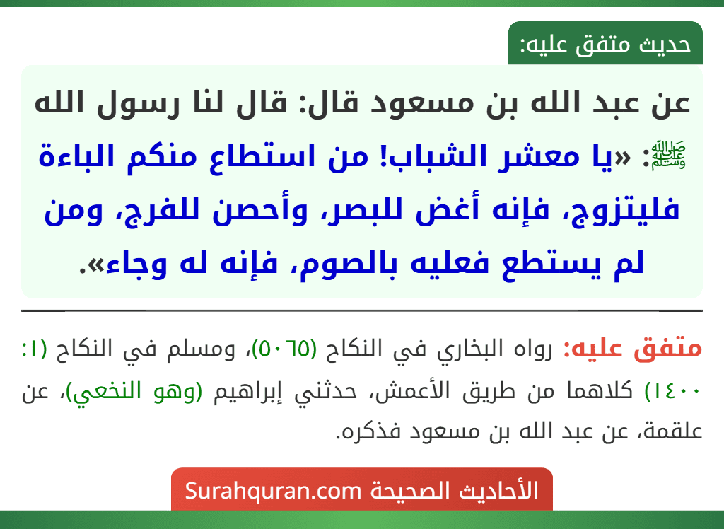 عن عبد الله بن مسعود قال: قال لنا رسول الله ﷺ: «يا معشر الشباب! من استطاع منكم الباءة فليتزوج، فإنه أغض للبصر، وأحصن للفرج، ومن لم يستطع فعليه بالصوم، فإنه له وجاء».