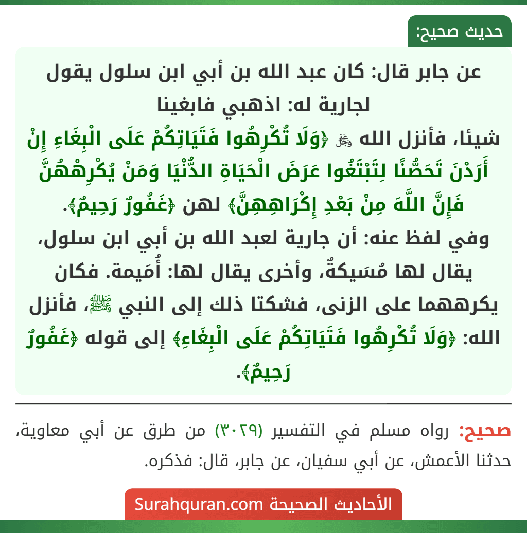 عن جابر قال: كان عبد الله بن أبي ابن سلول يقول لجارية له: اذهبي فابغينا
شيئا، فأنزل الله ﷿ ﴿وَلَا تُكْرِهُوا فَتَيَاتِكُمْ عَلَى الْبِغَاءِ إِنْ أَرَدْنَ تَحَصُّنًا لِتَبْتَغُوا عَرَضَ الْحَيَاةِ الدُّنْيَا وَمَنْ يُكْرِهْهُنَّ فَإِنَّ اللَّهَ مِنْ بَعْدِ إِكْرَاهِهِنَّ﴾ لهن ﴿غَفُورٌ رَحِيمٌ﴾.
وفي لفظ عنه: أن جارية لعبد الله بن أبي ابن سلول، يقال لها مُسَيكةٌ، وأخرى يقال لها: أُمَيمة. فكان يكرههما على الزنى، فشكتا ذلك إلى النبي ﷺ، فأنزل الله: ﴿وَلَا تُكْرِهُوا فَتَيَاتِكُمْ عَلَى الْبِغَاءِ﴾ إلى قوله ﴿غَفُورٌ رَحِيمٌ﴾. عن جابر قال: كان عبد الله بن أبي ابن سلول يقول لجارية له: اذهبي فابغينا
شيئا، فأنزل الله ﷿ ﴿وَلَا تُكْرِهُوا فَتَيَاتِكُمْ عَلَى الْبِغَاءِ إِنْ أَرَدْنَ تَحَصُّنًا لِتَبْتَغُوا عَرَضَ الْحَيَاةِ الدُّنْيَا وَمَنْ يُكْرِهْهُنَّ فَإِنَّ اللَّهَ مِنْ بَعْدِ إِكْرَاهِهِنَّ﴾ لهن ﴿غَفُورٌ رَحِيمٌ﴾.
وفي لفظ عنه: أن جارية لعبد الله بن أبي ابن سلول، يقال لها مُسَيكةٌ، وأخرى يقال لها: أُمَيمة. فكان يكرههما على الزنى، فشكتا ذلك إلى النبي ﷺ، فأنزل الله: ﴿وَلَا تُكْرِهُوا فَتَيَاتِكُمْ عَلَى الْبِغَاءِ﴾ إلى قوله ﴿غَفُورٌ رَحِيمٌ﴾.