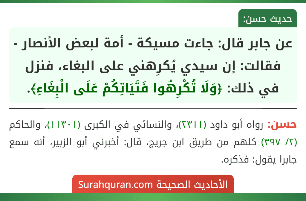 عن جابر قال: جاءت مسيكة - أمة لبعض الأنصار - فقالت: إن سيدي يُكرِهني على البغاء، فنزل في ذلك: ﴿وَلَا تُكْرِهُوا فَتَيَاتِكُمْ عَلَى الْبِغَاءِ﴾. عن جابر قال: جاءت مسيكة - أمة لبعض الأنصار - فقالت: إن سيدي يُكرِهني على البغاء، فنزل في ذلك: ﴿وَلَا تُكْرِهُوا فَتَيَاتِكُمْ عَلَى الْبِغَاءِ﴾.