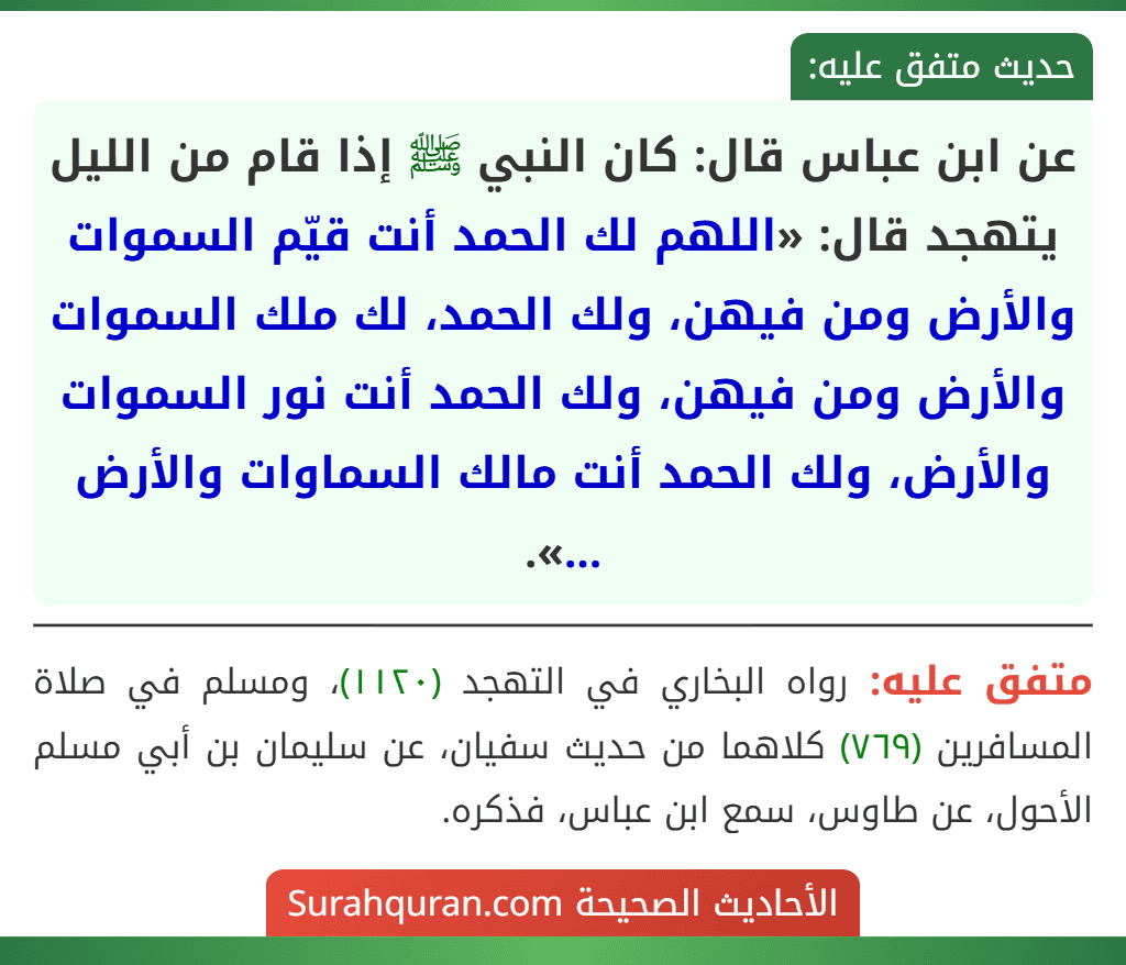 عن ابن عباس قال: كان النبي ﷺ إذا قام من الليل يتهجد قال: «اللهم لك الحمد أنت قيّم السموات والأرض ومن فيهن، ولك الحمد، لك ملك السموات والأرض ومن فيهن، ولك الحمد أنت نور السموات والأرض، ولك الحمد أنت مالك السماوات والأرض ...». عن ابن عباس قال: كان النبي ﷺ إذا قام من الليل يتهجد قال: «اللهم لك الحمد أنت قيّم السموات والأرض ومن فيهن، ولك الحمد، لك ملك السموات والأرض ومن فيهن، ولك الحمد أنت نور السموات والأرض، ولك الحمد أنت مالك السماوات والأرض ...».