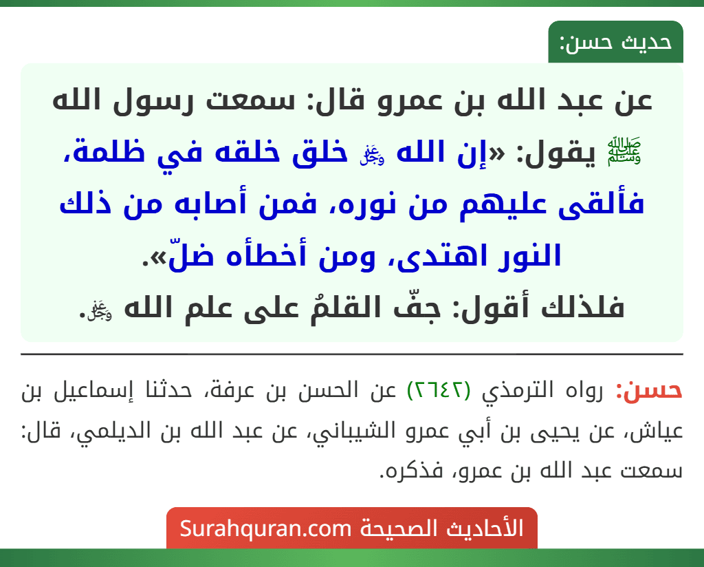 عن عبد الله بن عمرو قال: سمعت رسول الله ﷺ يقول: «إن الله ﷿ خلق خلقه في ظلمة، فألقى عليهم من نوره، فمن أصابه من ذلك النور اهتدى، ومن أخطأه ضلّ».
فلذلك أقول: جفّ القلمُ على علم الله ﷿.