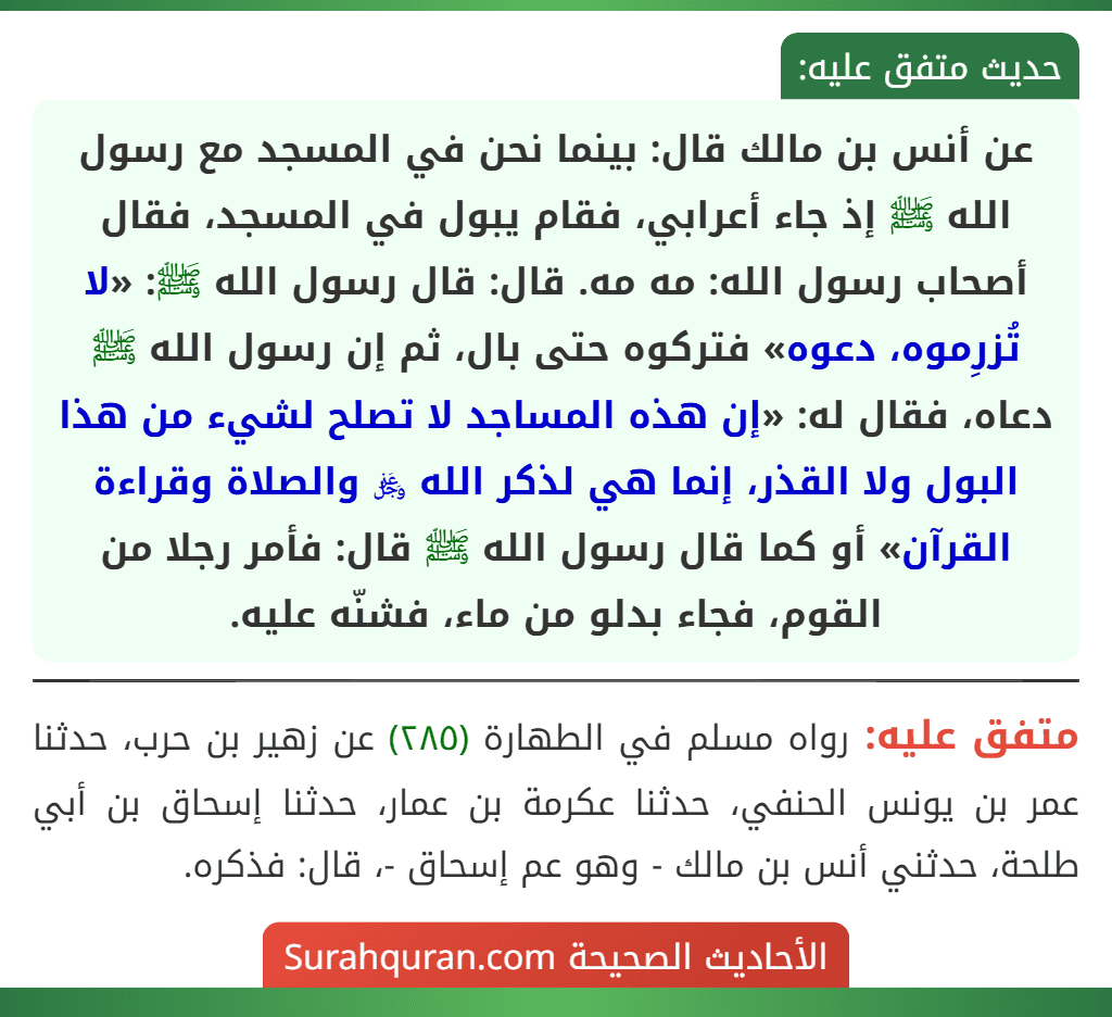 عن أنس بن مالك قال: بينما نحن في المسجد مع رسول الله ﷺ إذ جاء أعرابي، فقام يبول في المسجد، فقال أصحاب رسول الله: مه مه. قال: قال رسول الله ﷺ: «لا تُزرِموه، دعوه» فتركوه حتى بال، ثم إن رسول الله ﷺ دعاه، فقال له: «إن هذه المساجد لا تصلح لشيء من هذا البول ولا القذر، إنما هي لذكر الله ﷿ والصلاة وقراءة القرآن» أو كما قال رسول الله ﷺ قال: فأمر رجلا من القوم، فجاء بدلو من ماء، فشنّه عليه. عن أنس بن مالك قال: بينما نحن في المسجد مع رسول الله ﷺ إذ جاء أعرابي، فقام يبول في المسجد، فقال أصحاب رسول الله: مه مه. قال: قال رسول الله ﷺ: «لا تُزرِموه، دعوه» فتركوه حتى بال، ثم إن رسول الله ﷺ دعاه، فقال له: «إن هذه المساجد لا تصلح لشيء من هذا البول ولا القذر، إنما هي لذكر الله ﷿ والصلاة وقراءة القرآن» أو كما قال رسول الله ﷺ قال: فأمر رجلا من القوم، فجاء بدلو من ماء، فشنّه عليه.