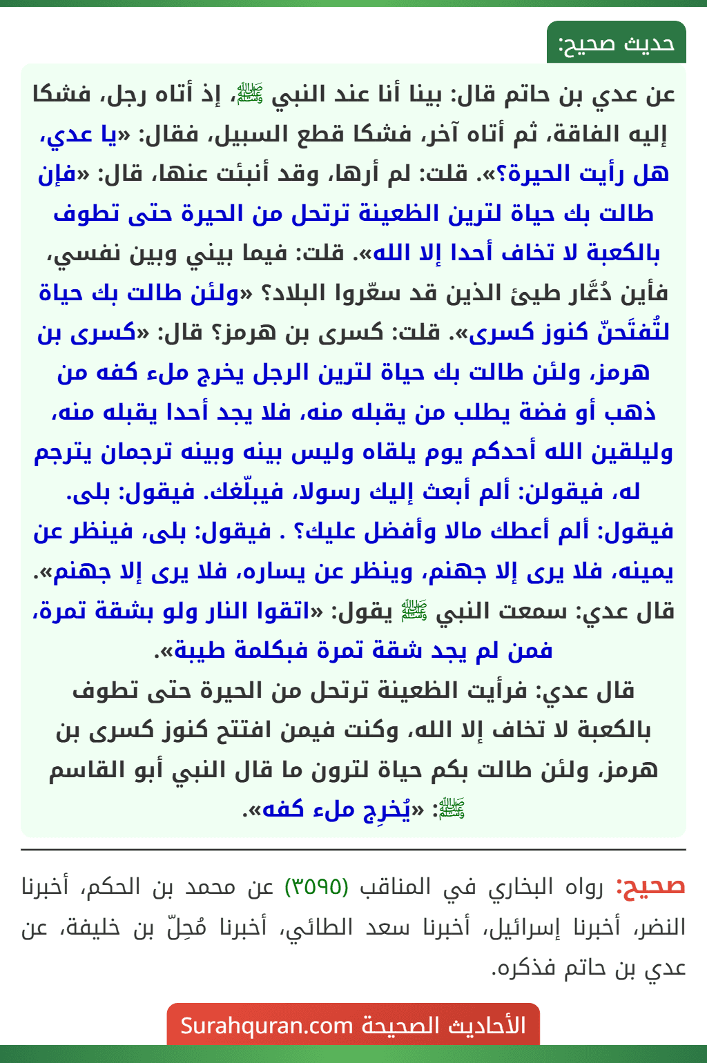 عن عدي بن حاتم قال: بينا أنا عند النبي ﷺ، إذ أتاه رجل، فشكا إليه الفاقة، ثم أتاه آخر، فشكا قطع السبيل، فقال: «يا عدي، هل رأيت الحيرة؟». قلت: لم أرها، وقد أنبئت عنها، قال: «فإن طالت بك حياة لترين الظعينة ترتحل من الحيرة حتى تطوف بالكعبة لا تخاف أحدا إلا الله». قلت: فيما بيني وبين نفسي، فأين دُعَّار طيئ الذين قد سعّروا البلاد؟ «ولئن طالت بك حياة لتُفتَحنّ كنوز كسرى». قلت: كسرى بن هرمز؟ قال: «كسرى بن هرمز، ولئن طالت بك حياة لترين الرجل يخرج ملء كفه من ذهب أو فضة يطلب من يقبله منه، فلا يجد أحدا يقبله منه، وليلقين الله أحدكم يوم يلقاه وليس بينه وبينه ترجمان يترجم له، فيقولن: ألم أبعث إليك رسولا، فيبلّغك. فيقول: بلى. فيقول: ألم أعطك مالا وأفضل عليك؟ . فيقول: بلى، فينظر عن يمينه، فلا يرى إلا جهنم، وينظر عن يساره، فلا يرى إلا جهنم».
قال عدي: سمعت النبي ﷺ يقول: «اتقوا النار ولو بشقة تمرة، فمن لم يجد شقة تمرة فبكلمة طيبة».
قال عدي: فرأيت الظعينة ترتحل من الحيرة حتى تطوف بالكعبة لا تخاف إلا الله، وكنت فيمن افتتح كنوز كسرى بن هرمز، ولئن طالت بكم حياة لترون ما قال النبي أبو القاسم ﷺ: «يُخرِج ملء كفه». عن عدي بن حاتم قال: بينا أنا عند النبي ﷺ، إذ أتاه رجل، فشكا إليه الفاقة، ثم أتاه آخر، فشكا قطع السبيل، فقال: «يا عدي، هل رأيت الحيرة؟». قلت: لم أرها، وقد أنبئت عنها، قال: «فإن طالت بك حياة لترين الظعينة ترتحل من الحيرة حتى تطوف بالكعبة لا تخاف أحدا إلا الله». قلت: فيما بيني وبين نفسي، فأين دُعَّار طيئ الذين قد سعّروا البلاد؟ «ولئن طالت بك حياة لتُفتَحنّ كنوز كسرى». قلت: كسرى بن هرمز؟ قال: «كسرى بن هرمز، ولئن طالت بك حياة لترين الرجل يخرج ملء كفه من ذهب أو فضة يطلب من يقبله منه، فلا يجد أحدا يقبله منه، وليلقين الله أحدكم يوم يلقاه وليس بينه وبينه ترجمان يترجم له، فيقولن: ألم أبعث إليك رسولا، فيبلّغك. فيقول: بلى. فيقول: ألم أعطك مالا وأفضل عليك؟ . فيقول: بلى، فينظر عن يمينه، فلا يرى إلا جهنم، وينظر عن يساره، فلا يرى إلا جهنم».
قال عدي: سمعت النبي ﷺ يقول: «اتقوا النار ولو بشقة تمرة، فمن لم يجد شقة تمرة فبكلمة طيبة».
قال عدي: فرأيت الظعينة ترتحل من الحيرة حتى تطوف بالكعبة لا تخاف إلا الله، وكنت فيمن افتتح كنوز كسرى بن هرمز، ولئن طالت بكم حياة لترون ما قال النبي أبو القاسم ﷺ: «يُخرِج ملء كفه».