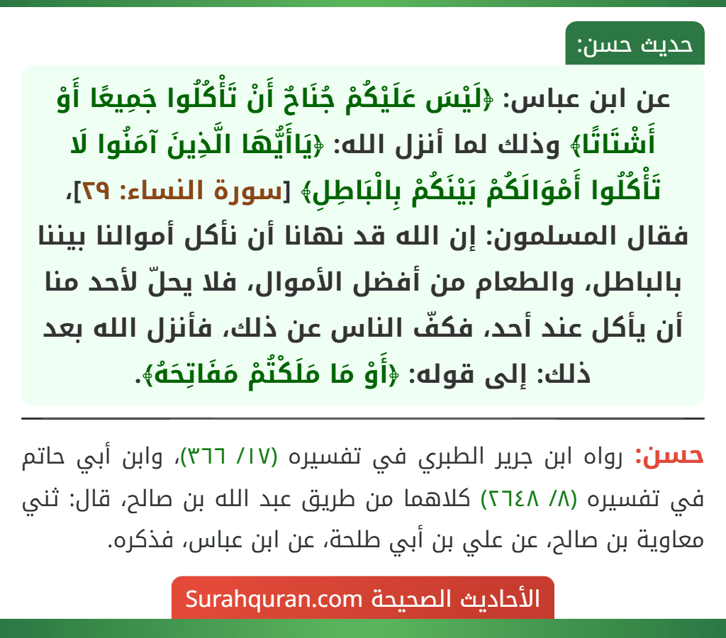 عن ابن عباس: ﴿لَيْسَ عَلَيْكُمْ جُنَاحٌ أَنْ تَأْكُلُوا جَمِيعًا أَوْ أَشْتَاتًا﴾ وذلك لما أنزل الله: ﴿يَاأَيُّهَا الَّذِينَ آمَنُوا لَا تَأْكُلُوا أَمْوَالَكُمْ بَيْنَكُمْ بِالْبَاطِلِ﴾ [سورة النساء: ٢٩]، فقال المسلمون: إن الله قد نهانا أن نأكل أموالنا بيننا بالباطل، والطعام من أفضل الأموال، فلا يحلّ لأحد منا أن يأكل عند أحد، فكفّ الناس عن ذلك، فأنزل الله بعد ذلك: إلى قوله: ﴿أَوْ مَا مَلَكْتُمْ مَفَاتِحَهُ﴾.