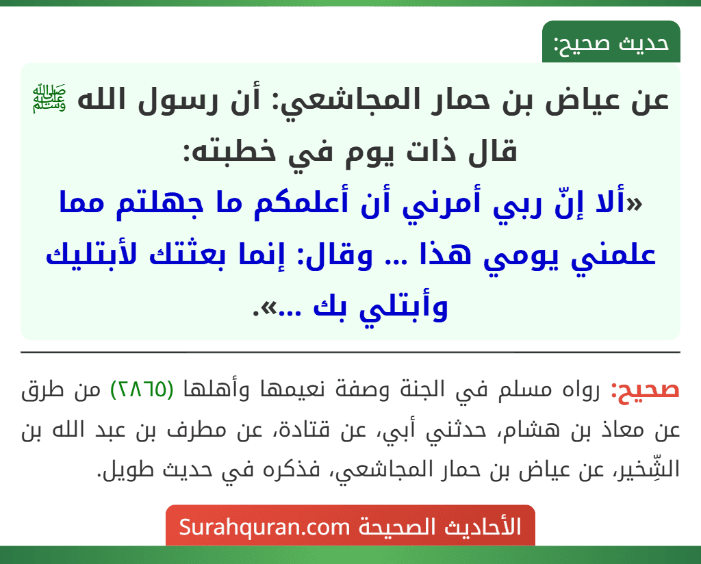عن عياض بن حمار المجاشعي: أن رسول الله ﷺ قال ذات يوم في خطبته:
«ألا إنّ ربي أمرني أن أعلمكم ما جهلتم مما علمني يومي هذا ... وقال: إنما بعثتك لأبتليك وأبتلي بك ...».