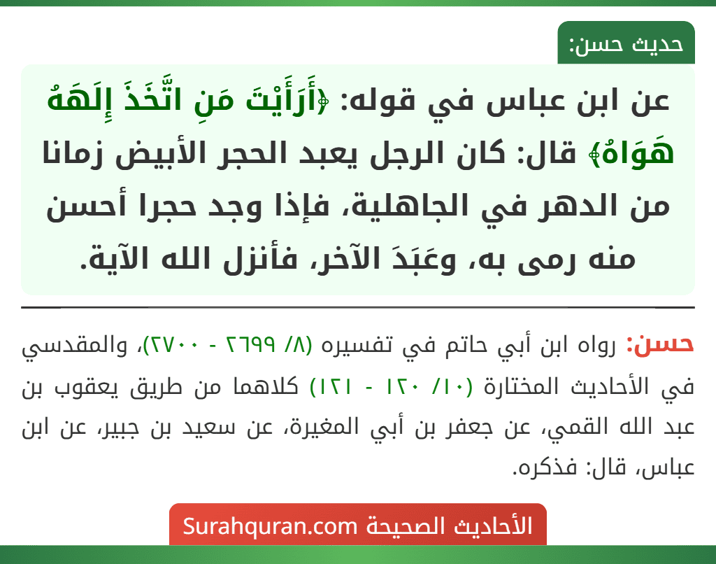 عن ابن عباس في قوله: ﴿أَرَأَيْتَ مَنِ اتَّخَذَ إِلَهَهُ هَوَاهُ﴾ قال: كان الرجل يعبد الحجر الأبيض زمانا من الدهر في الجاهلية، فإذا وجد حجرا أحسن منه رمى به، وعَبَدَ الآخر، فأنزل الله الآية.