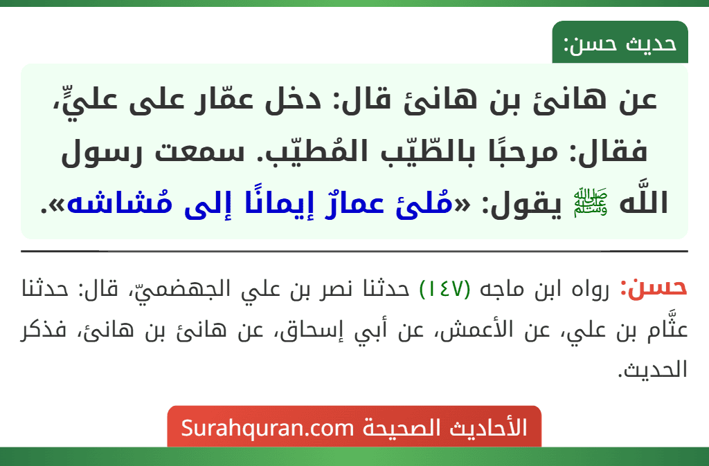 عن هانئ بن هانئ قال: دخل عمّار على عليٍّ، فقال: مرحبًا بالطّيّب المُطيّب. سمعت رسول اللَّه ﷺ يقول: «مُلئ عمارٌ إيمانًا إلى مُشاشه». عن هانئ بن هانئ قال: دخل عمّار على عليٍّ، فقال: مرحبًا بالطّيّب المُطيّب. سمعت رسول اللَّه ﷺ يقول: «مُلئ عمارٌ إيمانًا إلى مُشاشه».