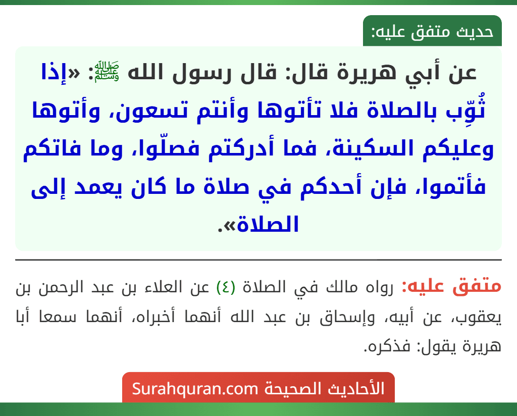 عن أبي هريرة قال: قال رسول الله ﷺ: «إذا ثُوِّب بالصلاة فلا تأتوها وأنتم تسعون، وأتوها وعليكم السكينة، فما أدركتم فصلّوا، وما فاتكم فأتموا، فإن أحدكم في صلاة ما كان يعمد إلى الصلاة».