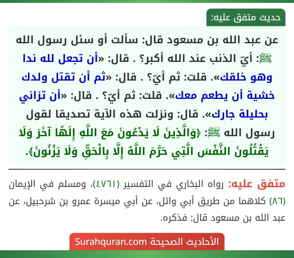 عن عبد الله بن مسعود قال: سألت أو سئل رسول الله ﷺ: أيّ الذنب عند الله أكبر؟ . قال: «أن تجعل لله ندا وهو خلقك». قلت: ثم أيّ؟ . قال: «ثم أن تقتل ولدك خشية أن يطعم معك». قلت: ثم أيّ؟ . قال: «أن تزاني بحليلة جارك». قال: ونزلت هذه الآية تصديقا لقول رسول الله ﷺ: ﴿وَالَّذِينَ لَا يَدْعُونَ مَعَ اللَّهِ إِلَهًا آخَرَ وَلَا يَقْتُلُونَ النَّفْسَ الَّتِي حَرَّمَ اللَّهُ إِلَّا بِالْحَقِّ وَلَا يَزْنُونَ﴾.