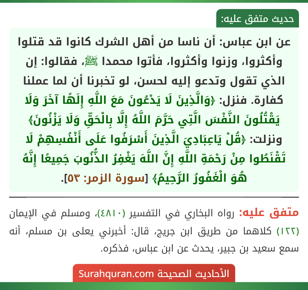 عن ابن عباس: أن ناسا من أهل الشرك كانوا قد قتلوا وأكثروا، وزنوا وأكثروا، فأتوا محمدا ﷺ، فقالوا: إن الذي تقول وتدعو إليه لحسن، لو تخبرنا أن لما عملنا كفارة. فنزل: ﴿وَالَّذِينَ لَا يَدْعُونَ مَعَ اللَّهِ إِلَهًا آخَرَ وَلَا يَقْتُلُونَ النَّفْسَ الَّتِي حَرَّمَ اللَّهُ إِلَّا بِالْحَقِّ وَلَا يَزْنُونَ﴾ ونزلت: ﴿قُلْ يَاعِبَادِيَ الَّذِينَ أَسْرَفُوا عَلَى أَنْفُسِهِمْ لَا تَقْنَطُوا مِنْ رَحْمَةِ اللَّهِ إِنَّ اللَّهَ يَغْفِرُ الذُّنُوبَ جَمِيعًا إِنَّهُ هُوَ الْغَفُورُ الرَّحِيمُ﴾ [سورة الزمر: ٥٣].