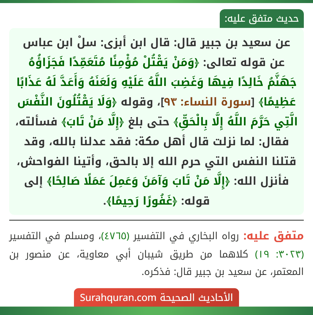 عن سعيد بن جبير قال: قال ابن أبزى: سلْ ابن عباس عن قوله تعالى: ﴿وَمَنْ يَقْتُلْ مُؤْمِنًا مُتَعَمِّدًا فَجَزَاؤُهُ جَهَنَّمُ خَالِدًا فِيهَا وَغَضِبَ اللَّهُ عَلَيْهِ وَلَعَنَهُ وَأَعَدَّ لَهُ عَذَابًا عَظِيمًا﴾ [سورة النساء: ٩٣]، وقوله ﴿وَلَا يَقْتُلُونَ النَّفْسَ الَّتِي حَرَّمَ اللَّهُ إِلَّا بِالْحَقِّ﴾ حتى بلغ ﴿إِلَّا مَنْ تَابَ﴾ فسألته، فقال: لما نزلت قال أهل مكة: فقد عدلنا بالله، وقد قتلنا النفس التي حرم الله إلا بالحق، وأتينا الفواحش، فأنزل الله: ﴿إِلَّا مَنْ تَابَ وَآمَنَ وَعَمِلَ عَمَلًا صَالِحًا﴾ إلى قوله: ﴿غَفُورًا رَحِيمًا﴾.