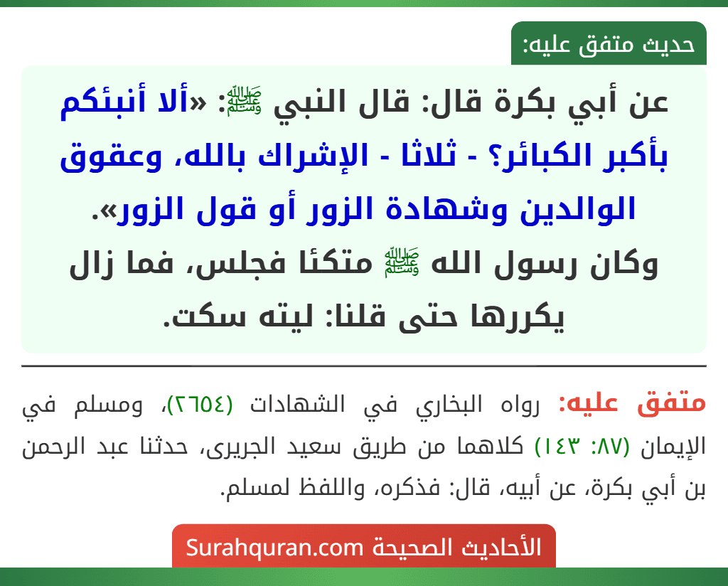 عن أبي بكرة قال: قال النبي ﷺ: «ألا أنبئكم بأكبر الكبائر؟ - ثلاثا - الإشراك بالله، وعقوق الوالدين وشهادة الزور أو قول الزور».
وكان رسول الله ﷺ متكئا فجلس، فما زال يكررها حتى قلنا: ليته سكت.