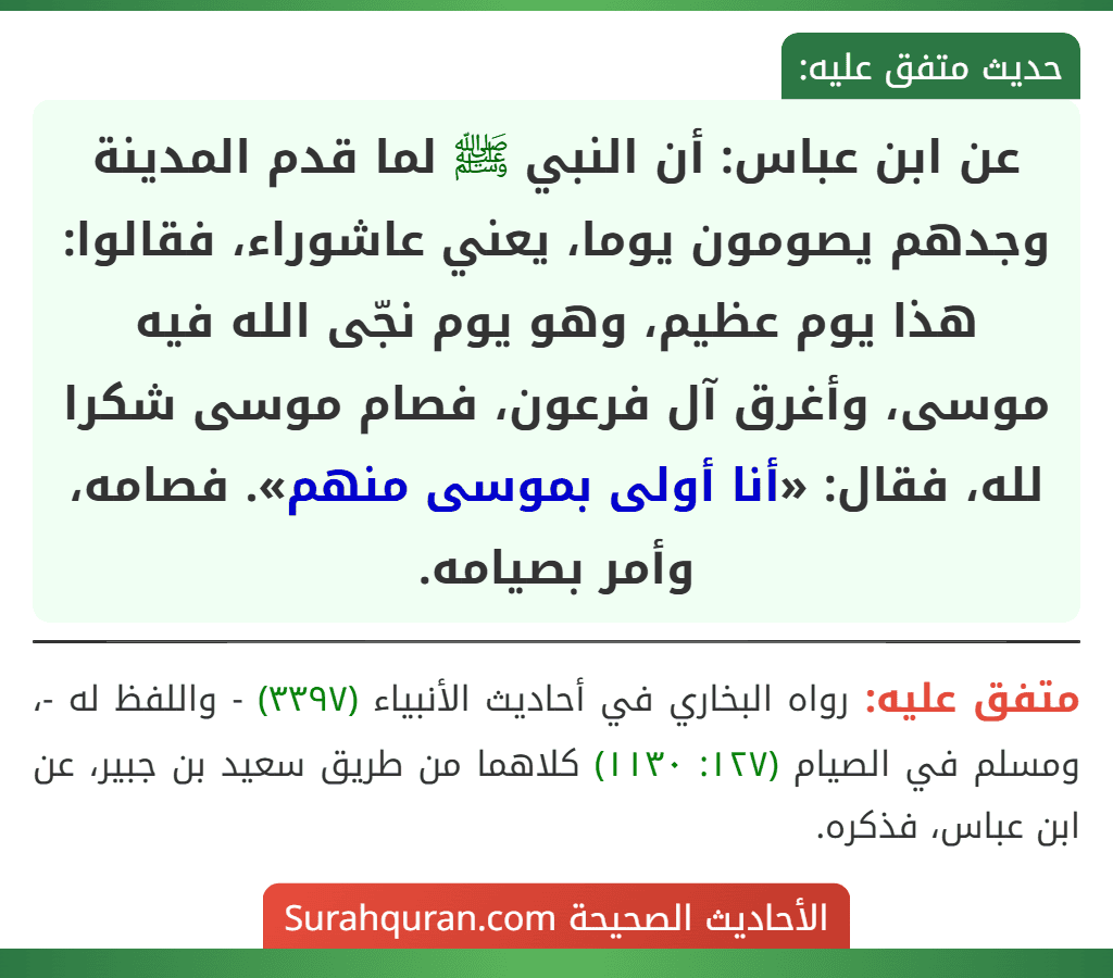 عن ابن عباس: أن النبي ﷺ لما قدم المدينة وجدهم يصومون يوما، يعني عاشوراء، فقالوا: هذا يوم عظيم، وهو يوم نجّى الله فيه موسى، وأغرق آل فرعون، فصام موسى شكرا لله، فقال: «أنا أولى بموسى منهم». فصامه، وأمر بصيامه.