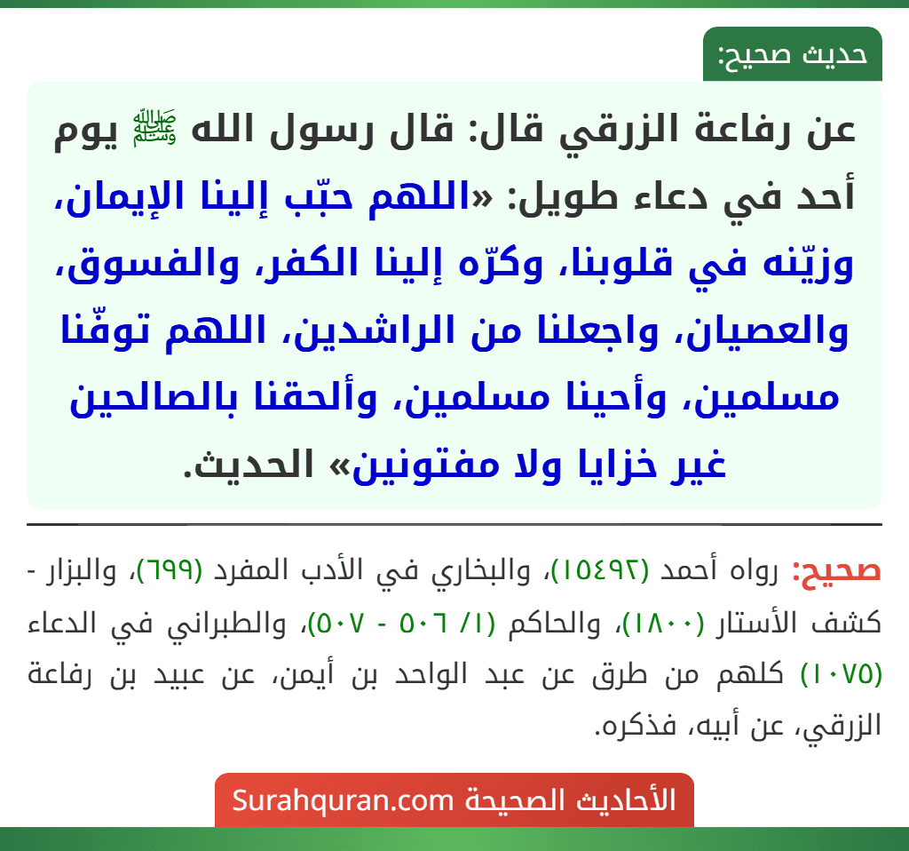 عن رفاعة الزرقي قال: قال رسول الله ﷺ يوم أحد في دعاء طويل: «اللهم حبّب إلينا الإيمان، وزيّنه في قلوبنا، وكرّه إلينا الكفر، والفسوق، والعصيان، واجعلنا من الراشدين، اللهم توفّنا مسلمين، وأحينا مسلمين، وألحقنا بالصالحين غير خزايا ولا مفتونين» الحديث.