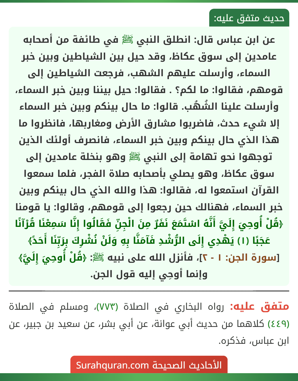 عن ابن عباس قال: انطلق النبي ﷺ في طائفة من أصحابه عامدين إلى سوق عكاظ، وقد حيل بين الشياطين وبين خبر السماء، وأرسلت عليهم الشهب، فرجعت الشياطين إلى قومهم، فقالوا: ما لكم؟ . فقالوا: حيل بيننا وبين خبر السماء،
وأرسلت علينا الشُهُب. قالوا: ما حال بينكم وبين خبر السماء إلا شيء حدث، فاضربوا مشارق الأرض ومغاربها، فانظروا ما هذا الذي حال بينكم وبين خبر السماء، فانصرف أولئك الذين توجهوا نحو تهامة إلى النبي ﷺ وهو بنخلة عامدين إلى سوق عكاظ، وهو يصلي بأصحابه صلاة الفجر، فلما سمعوا القرآن استمعوا له، فقالوا: هذا والله الذي حال بينكم وبين خبر السماء، فهنالك حين رجعوا إلى قومهم، وقالوا: يا قومنا ﴿قُلْ أُوحِيَ إِلَيَّ أَنَّهُ اسْتَمَعَ نَفَرٌ مِنَ الْجِنِّ فَقَالُوا إِنَّا سَمِعْنَا قُرْآنًا عَجَبًا (١) يَهْدِي إِلَى الرُّشْدِ فَآمَنَّا بِهِ وَلَنْ نُشْرِكَ بِرَبِّنَا أَحَدً﴾ [سورة الجن: ١ - ٢]، فأنزل الله على نبيه ﷺ: ﴿قُلْ أُوحِيَ إِلَيَّ﴾ وإنما أوحِي إليه قول الجن.