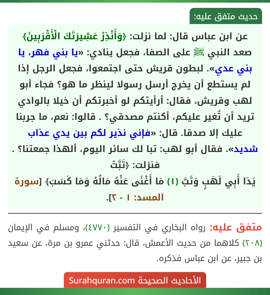 عن ابن عباس قال: لما نزلت: ﴿وَأَنْذِرْ عَشِيرَتَكَ الْأَقْرَبِينَ﴾ صعد النبي ﷺ على الصفا، فجعل ينادي: «يا بني فهر، يا بني عدي». لبطون قريش حتى اجتمعوا، فجعل الرجل إذا لم يستطع أن يخرج أرسل رسولا لينظر ما هو؟ فجاء أبو لهب وقريش، فقال: أرأيتكم لو أخبرتكم أن خيلا بالوادي تريد أن تُغير عليكم، أكنتم مصدقي؟ . قالوا: نعم، ما جربنا عليك إلا صدقا. قال: «فإني نذير لكم بين يدي عذاب شديد». فقال أبو لهب: تبا لك سائر اليوم، ألهذا جمعتنا؟ . فنزلت: ﴿تَبَّتْ
يَدَا أَبِي لَهَبٍ وَتَبَّ (١) مَا أَغْنَى عَنْهُ مَالُهُ وَمَا كَسَبَ﴾ [سورة المسد: ١ - ٢].