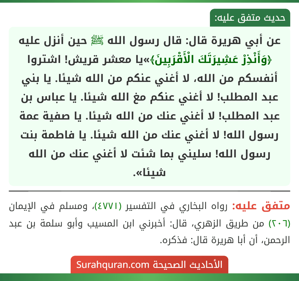 عن أبي هريرة قال: قال رسول الله ﷺ حين أنزل عليه ﴿وَأَنْذِرْ عَشِيرَتَكَ الْأَقْرَبِينَ﴾»يا معشر قريش! اشتروا أنفسكم من الله، لا أغني عنكم من الله شيئا. يا بني عبد المطلب! لا أغني عنكم مغ الله شيئا. يا عباس بن عبد المطلب! لا أغني عنك من الله شيئا. يا صفية عمة رسول الله! لا أغني عنك من الله شيئا. يا فاطمة بنت رسول الله! سليني بما شئت لا أغني عنك من الله شيئا». عن أبي هريرة قال: قال رسول الله ﷺ حين أنزل عليه ﴿وَأَنْذِرْ عَشِيرَتَكَ الْأَقْرَبِينَ﴾»يا معشر قريش! اشتروا أنفسكم من الله، لا أغني عنكم من الله شيئا. يا بني عبد المطلب! لا أغني عنكم مغ الله شيئا. يا عباس بن عبد المطلب! لا أغني عنك من الله شيئا. يا صفية عمة رسول الله! لا أغني عنك من الله شيئا. يا فاطمة بنت رسول الله! سليني بما شئت لا أغني عنك من الله شيئا».