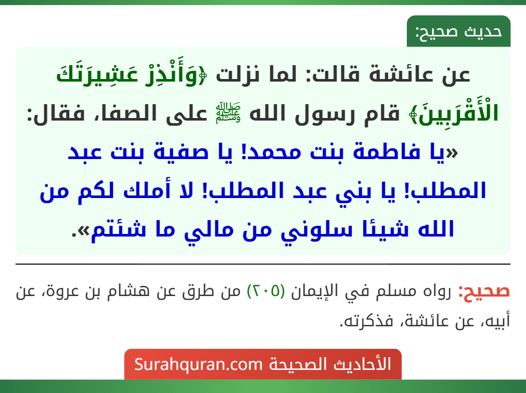 عن عائشة قالت: لما نزلت ﴿وَأَنْذِرْ عَشِيرَتَكَ الْأَقْرَبِينَ﴾ قام رسول الله ﷺ على الصفا، فقال: «يا فاطمة بنت محمد! يا صفية بنت عبد المطلب! يا بني عبد المطلب! لا أملك لكم من الله شيئا سلوني من مالي ما شئتم».