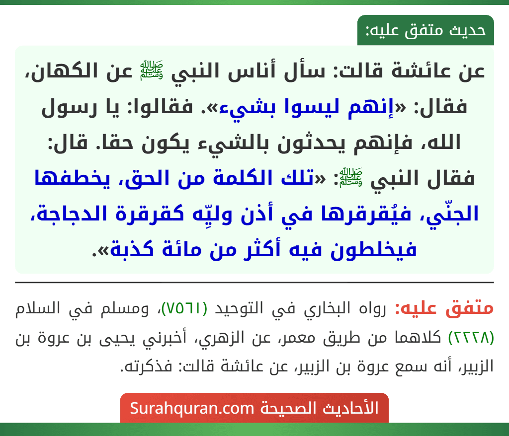 عن عائشة قالت: سأل أناس النبي ﷺ عن الكهان، فقال: «إنهم ليسوا بشيء». فقالوا: يا رسول الله، فإنهم يحدثون بالشيء يكون حقا. قال: فقال النبي ﷺ: «تلك الكلمة من الحق، يخطفها الجنّي، فيُقرقرها في أذن وليِّه كقرقرة الدجاجة، فيخلطون فيه أكثر من مائة كذبة».
