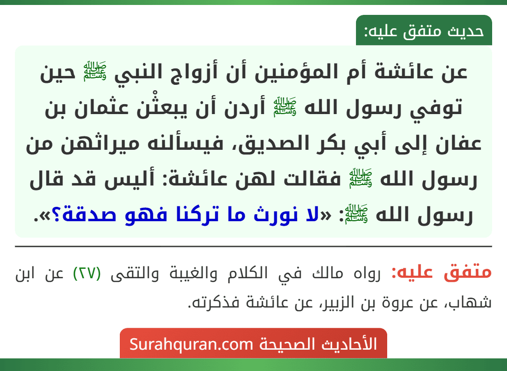 عن عائشة أم المؤمنين أن أزواج النبي ﷺ حين توفي رسول الله ﷺ أردن أن يبعثْن عثمان بن عفان إلى أبي بكر الصديق، فيسألنه ميراثهن من رسول الله ﷺ فقالت لهن عائشة: أليس قد قال رسول الله ﷺ: «لا نورث ما تركنا فهو صدقة؟».