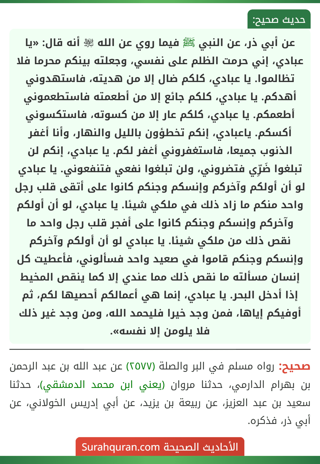 عن أبي ذر، عن النبي ﷺ فيما روي عن الله ﵎ أنه قال: «يا عبادي، إني حرمت الظلم على نفسي، وجعلته بينكم محرما فلا تظالموا. يا عبادي، كلكم ضال إلا من هديته، فاستهدوني أهدكم. يا عبادي، كلكم جائع إلا من أطعمته فاستطعموني أطعمكم. يا عبادي، كلكم عار إلا من كسوته، فاستكسوني أكسكم. ياعبادي، إنكم تخطؤون بالليل والنهار، وأنا أغفر الذنوب جميعا، فاستغفروني أغفر لكم. يا عبادي، إنكم لن تبلغوا ضَرِّي فتضروني، ولن تبلغوا نفعي فتنفعوني. يا عبادي
لو أن أولكم وآخركم وإنسكم وجنكم كانوا على أتقى قلب رجل واحد منكم ما زاد ذلك في ملكي شيئا. يا عبادي، لو أن أولكم وآخركم وإنسكم وجنكم كانوا على أفجر قلب رجل واحد ما نقص ذلك من ملكي شيئا. يا عبادي لو أن أولكم وآخركم وإنسكم وجنكم قاموا في صعيد واحد فسألوني، فأعطيت كل إنسان مسألته ما نقص ذلك مما عندي إلا كما ينقص المخيط إذا أدخل البحر. يا عبادي، إنما هي أعمالكم أحصيها لكم، ثم أوفيكم إياها، فمن وجد خيرا فليحمد الله، ومن وجد غير ذلك فلا يلومن إلا نفسه». عن أبي ذر، عن النبي ﷺ فيما روي عن الله ﵎ أنه قال: «يا عبادي، إني حرمت الظلم على نفسي، وجعلته بينكم محرما فلا تظالموا. يا عبادي، كلكم ضال إلا من هديته، فاستهدوني أهدكم. يا عبادي، كلكم جائع إلا من أطعمته فاستطعموني أطعمكم. يا عبادي، كلكم عار إلا من كسوته، فاستكسوني أكسكم. ياعبادي، إنكم تخطؤون بالليل والنهار، وأنا أغفر الذنوب جميعا، فاستغفروني أغفر لكم. يا عبادي، إنكم لن تبلغوا ضَرِّي فتضروني، ولن تبلغوا نفعي فتنفعوني. يا عبادي
لو أن أولكم وآخركم وإنسكم وجنكم كانوا على أتقى قلب رجل واحد منكم ما زاد ذلك في ملكي شيئا. يا عبادي، لو أن أولكم وآخركم وإنسكم وجنكم كانوا على أفجر قلب رجل واحد ما نقص ذلك من ملكي شيئا. يا عبادي لو أن أولكم وآخركم وإنسكم وجنكم قاموا في صعيد واحد فسألوني، فأعطيت كل إنسان مسألته ما نقص ذلك مما عندي إلا كما ينقص المخيط إذا أدخل البحر. يا عبادي، إنما هي أعمالكم أحصيها لكم، ثم أوفيكم إياها، فمن وجد خيرا فليحمد الله، ومن وجد غير ذلك فلا يلومن إلا نفسه».