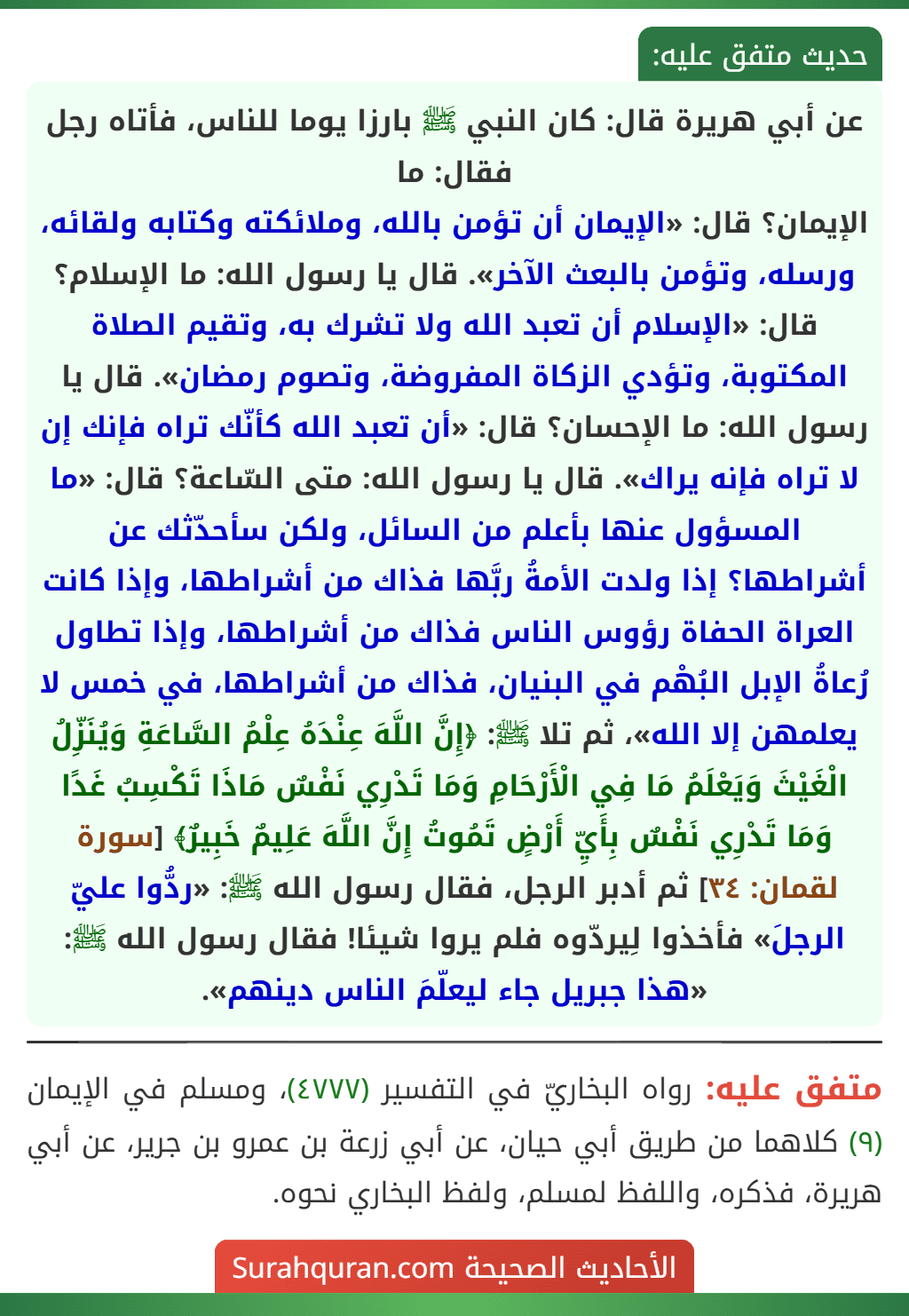 عن أبي هريرة قال: كان النبي ﷺ بارزا يوما للناس، فأتاه رجل فقال: ما
الإيمان؟ قال: «الإيمان أن تؤمن بالله، وملائكته وكتابه ولقائه، ورسله، وتؤمن بالبعث الآخر». قال يا رسول الله: ما الإسلام؟ قال: «الإسلام أن تعبد الله ولا تشرك به، وتقيم الصلاة المكتوبة، وتؤدي الزكاة المفروضة، وتصوم رمضان». قال يا رسول الله: ما الإحسان؟ قال: «أن تعبد الله كأنّك تراه فإنك إن لا تراه فإنه يراك». قال يا رسول الله: متى السّاعة؟ قال: «ما المسؤول عنها بأعلم من السائل، ولكن سأحدّثك عن أشراطها؟ إذا ولدت الأمةُ ربَّها فذاك من أشراطها، وإذا كانت العراة الحفاة رؤوس الناس فذاك من أشراطها، وإذا تطاول رُعاةُ الإبل البُهْم في البنيان، فذاك من أشراطها، في خمس لا يعلمهن إلا الله»، ثم تلا ﷺ: ﴿إِنَّ اللَّهَ عِنْدَهُ عِلْمُ السَّاعَةِ وَيُنَزِّلُ الْغَيْثَ وَيَعْلَمُ مَا فِي الْأَرْحَامِ وَمَا تَدْرِي نَفْسٌ مَاذَا تَكْسِبُ غَدًا وَمَا تَدْرِي نَفْسٌ بِأَيِّ أَرْضٍ تَمُوتُ إِنَّ اللَّهَ عَلِيمٌ خَبِيرٌ﴾ [سورة لقمان: ٣٤] ثم أدبر الرجل، فقال رسول الله ﷺ: «ردُّوا عليّ الرجلَ» فأخذوا لِيردّوه فلم يروا شيئا! فقال رسول الله ﷺ: «هذا جبريل جاء ليعلّمَ الناس دينهم».