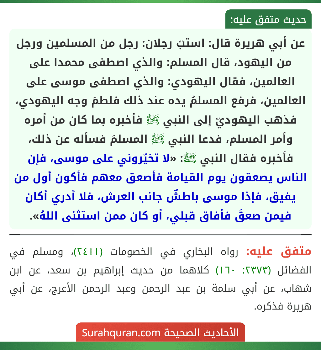 عن أبي هريرة قال: استبّ رجلان: رجل من المسلمين ورجل من اليهود، قال المسلم: والذي اصطفى محمدا على العالمين، فقال اليهودي: والذي اصطفى موسى على العالمين، فرفع المسلمُ يده عند ذلك فلطمَ وجه اليهودي، فذهب اليهوديّ إلى النبي ﷺ فأخبره بما كان من أمره وأمر المسلم، فدعا النبي ﷺ المسلمَ فسأله عن ذلك، فأخبره فقال النبي ﷺ: «لا تخيّروني على موسى، فإن الناس يصعقون يوم القيامة فأصعق معهم فأكون أول من يفيق، فإذا موسى باطشٌ جانب العرش، فلا أدري أكان فيمن صعقَ فأفاق قبلي، أو كان ممن استثنى اللهُ».