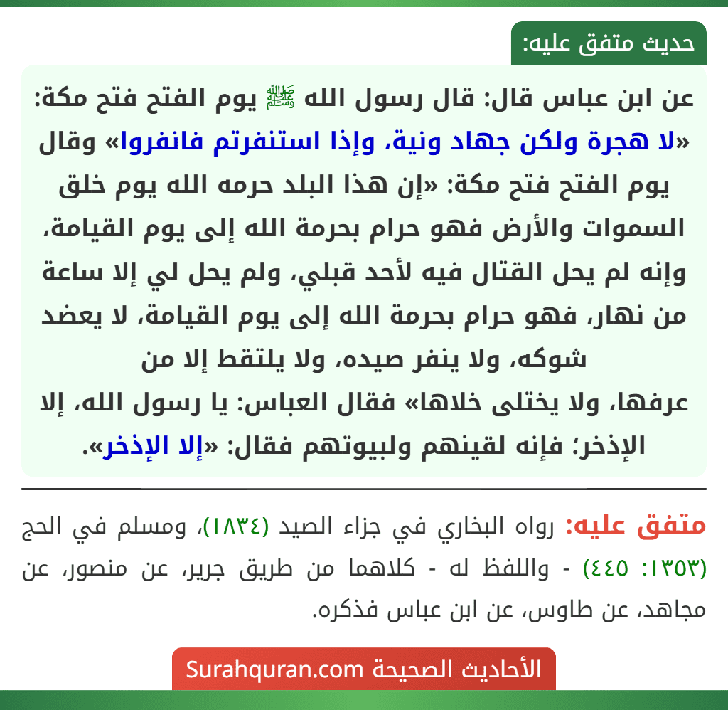 عن ابن عباس قال: قال رسول الله ﷺ يوم الفتح فتح مكة: «لا هجرة ولكن جهاد ونية، وإذا استنفرتم فانفروا» وقال يوم الفتح فتح مكة: «إن هذا البلد حرمه الله يوم خلق السموات والأرض فهو حرام بحرمة الله إلى يوم القيامة، وإنه لم يحل القتال فيه لأحد قبلي، ولم يحل لي إلا ساعة من نهار، فهو حرام بحرمة الله إلى يوم القيامة، لا يعضد شوكه، ولا ينفر صيده، ولا يلتقط إلا من
عرفها، ولا يختلى خلاها» فقال العباس: يا رسول الله، إلا الإذخر؛ فإنه لقينهم ولبيوتهم فقال: «إلا الإذخر».