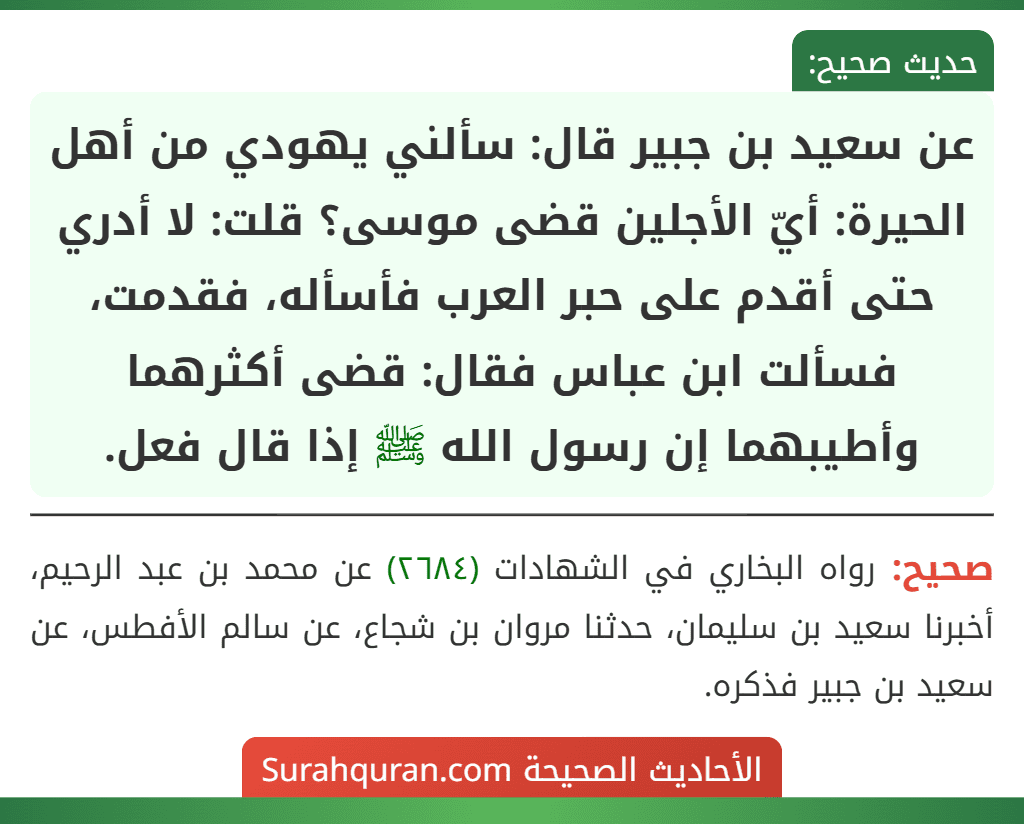 عن سعيد بن جبير قال: سألني يهودي من أهل الحيرة: أيّ الأجلين قضى موسى؟ قلت: لا أدري حتى أقدم على حبر العرب فأسأله، فقدمت، فسألت ابن عباس فقال: قضى أكثرهما وأطيبهما إن رسول الله ﷺ إذا قال فعل. عن سعيد بن جبير قال: سألني يهودي من أهل الحيرة: أيّ الأجلين قضى موسى؟ قلت: لا أدري حتى أقدم على حبر العرب فأسأله، فقدمت، فسألت ابن عباس فقال: قضى أكثرهما وأطيبهما إن رسول الله ﷺ إذا قال فعل.