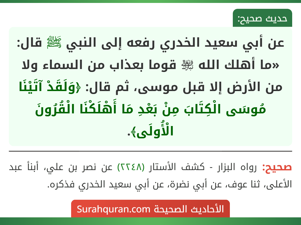 عن أبي سعيد الخدري رفعه إلى النبي ﷺ قال: «ما أهلك الله ﵎ قوما بعذاب من السماء ولا من الأرض إلا قبل موسى، ثم قال: ﴿وَلَقَدْ آتَيْنَا مُوسَى الْكِتَابَ مِنْ بَعْدِ مَا أَهْلَكْنَا الْقُرُونَ الْأُولَى﴾.