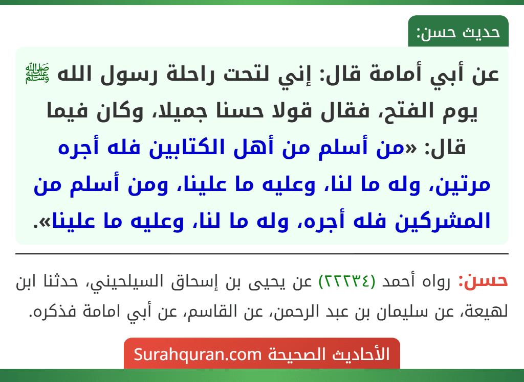 عن أبي أمامة قال: إني لتحت راحلة رسول الله ﷺ يوم الفتح، فقال قولا حسنا جميلا، وكان فيما قال: «من أسلم من أهل الكتابين فله أجره مرتين، وله ما لنا، وعليه ما علينا، ومن أسلم من المشركين فله أجره، وله ما لنا، وعليه ما علينا».