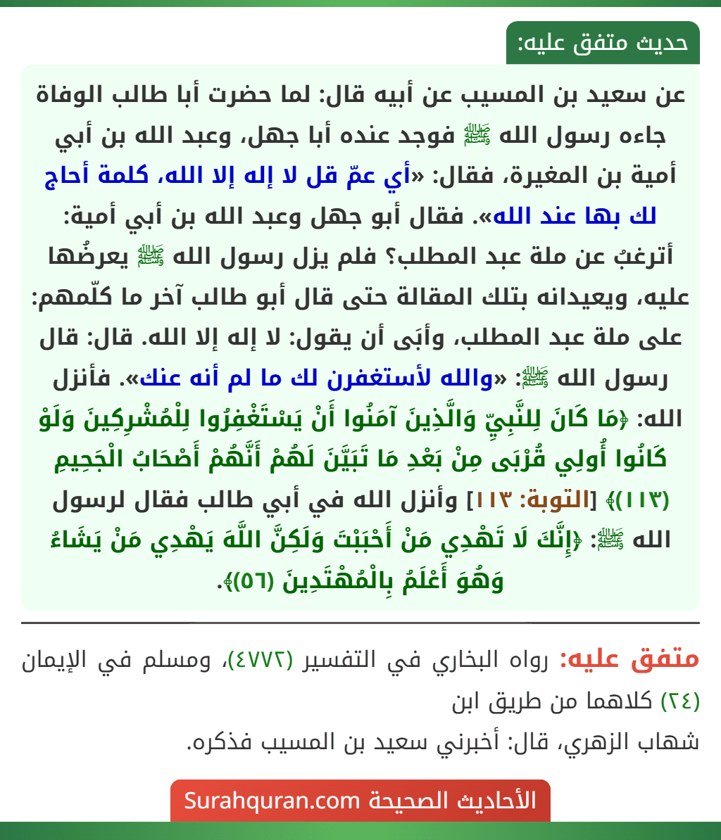 عن سعيد بن المسيب عن أبيه قال: لما حضرت أبا طالب الوفاة جاءه رسول الله ﷺ فوجد عنده أبا جهل، وعبد الله بن أبي أمية بن المغيرة، فقال: «أي عمّ قل لا إله إلا الله، كلمة أحاج لك بها عند الله». فقال أبو جهل وعبد الله بن أبي أمية: أترغبُ عن ملة عبد المطلب؟ فلم يزل رسول الله ﷺ يعرضُها عليه، ويعيدانه بتلك المقالة حتى قال أبو طالب آخر ما كلّمهم: على ملة عبد المطلب، وأبَى أن يقول: لا إله إلا الله. قال: قال رسول الله ﷺ: «والله لأستغفرن لك ما لم أنه عنك». فأنزل الله: ﴿مَا كَانَ لِلنَّبِيِّ وَالَّذِينَ آمَنُوا أَنْ يَسْتَغْفِرُوا لِلْمُشْرِكِينَ وَلَوْ كَانُوا أُولِي قُرْبَى مِنْ بَعْدِ مَا تَبَيَّنَ لَهُمْ أَنَّهُمْ أَصْحَابُ الْجَحِيمِ (١١٣)﴾ [التوبة: ١١٣] وأنزل الله في أبي طالب فقال لرسول الله ﷺ: ﴿إِنَّكَ لَا تَهْدِي مَنْ أَحْبَبْتَ وَلَكِنَّ اللَّهَ يَهْدِي مَنْ يَشَاءُ وَهُوَ أَعْلَمُ بِالْمُهْتَدِينَ (٥٦)﴾.