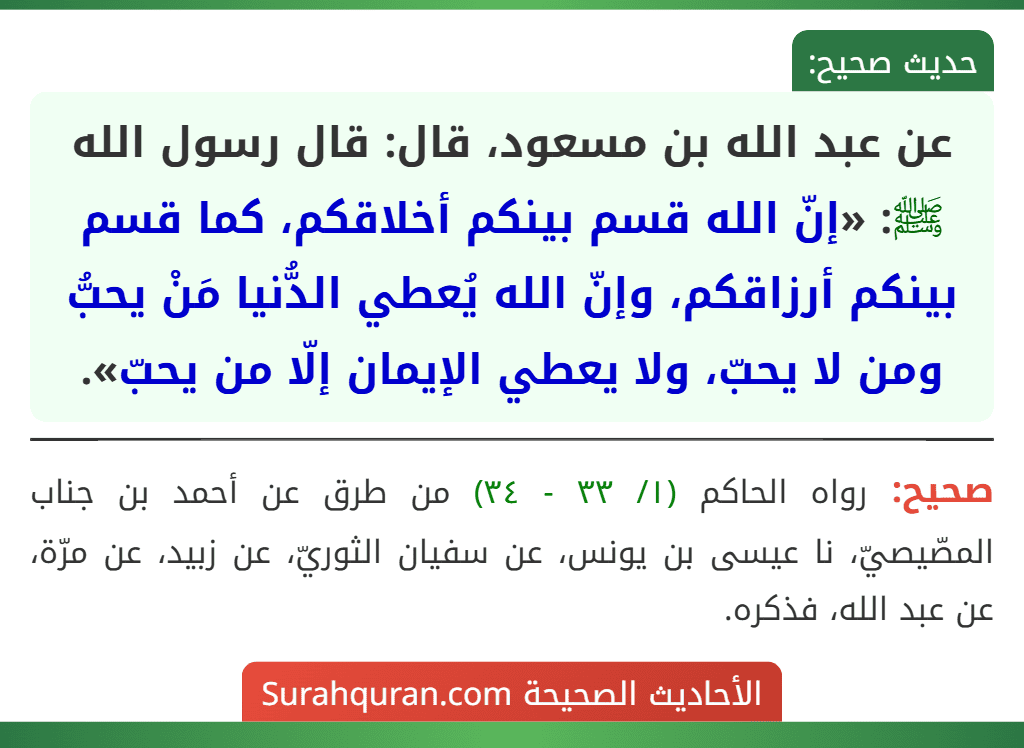 عن عبد الله بن مسعود، قال: قال رسول الله ﷺ: «إنّ الله قسم بينكم أخلاقكم، كما قسم بينكم أرزاقكم، وإنّ الله يُعطي الدُّنيا مَنْ يحبُّ ومن لا يحبّ، ولا يعطي الإيمان إلّا من يحبّ». عن عبد الله بن مسعود، قال: قال رسول الله ﷺ: «إنّ الله قسم بينكم أخلاقكم، كما قسم بينكم أرزاقكم، وإنّ الله يُعطي الدُّنيا مَنْ يحبُّ ومن لا يحبّ، ولا يعطي الإيمان إلّا من يحبّ».