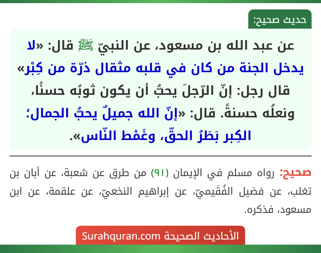 عن عبد الله بن مسعود، عن النبيّ ﷺ قال: «لا يدخل الجنة من كان في قلبه مثقال ذرّة من كِبْر» قال رجل: إنّ الرّجلَ يحبُّ أن يكون ثوبُه حسنًا، ونعلُه حسنةً. قال: «إنّ الله جميلٌ يحبُّ الجمال؛ الكِبر بَطَرُ الحقّ، وغَمْط النّاس». عن عبد الله بن مسعود، عن النبيّ ﷺ قال: «لا يدخل الجنة من كان في قلبه مثقال ذرّة من كِبْر» قال رجل: إنّ الرّجلَ يحبُّ أن يكون ثوبُه حسنًا، ونعلُه حسنةً. قال: «إنّ الله جميلٌ يحبُّ الجمال؛ الكِبر بَطَرُ الحقّ، وغَمْط النّاس».