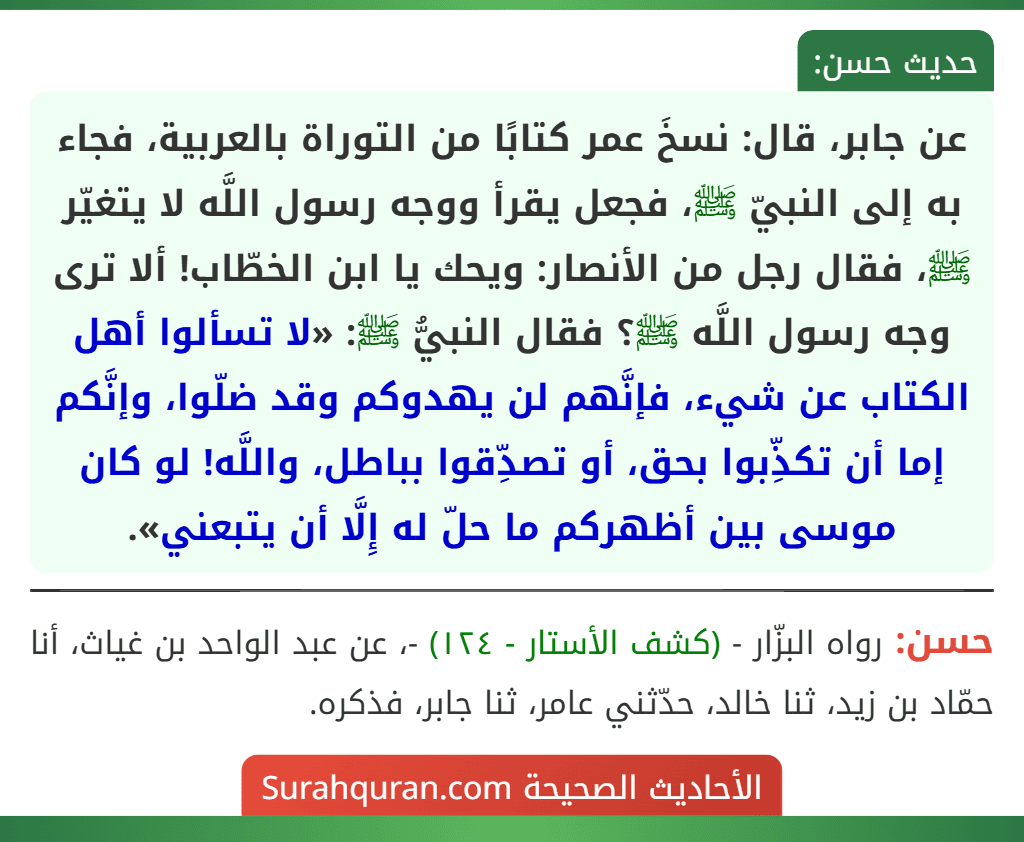 عن جابر، قال: نسخَ عمر كتابًا من التوراة بالعربية، فجاء به إلى النبيّ ﷺ، فجعل يقرأ ووجه رسول اللَّه لا يتغيّر ﷺ، فقال رجل من الأنصار: ويحك يا ابن الخطّاب! ألا ترى وجه رسول اللَّه ﷺ؟ فقال النبيُّ ﷺ: «لا تسألوا أهل الكتاب عن شيء، فإنَّهم لن يهدوكم وقد ضلّوا، وإنَّكم إما أن تكذِّبوا بحق، أو تصدِّقوا بباطل، واللَّه! لو كان موسى بين أظهركم ما حلّ له إِلَّا أن يتبعني».