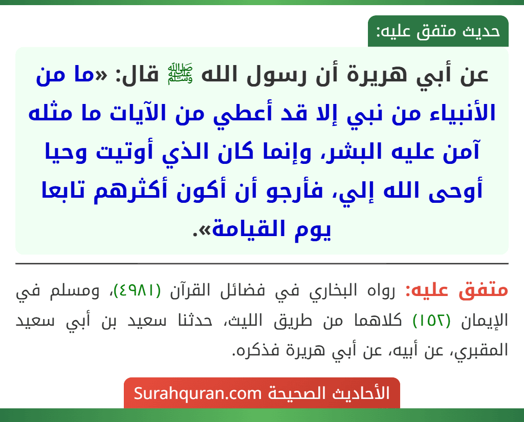 عن أبي هريرة أن رسول الله ﷺ قال: «ما من الأنبياء من نبي إلا قد أعطي من الآيات ما مثله آمن عليه البشر، وإنما كان الذي أوتيت وحيا أوحى الله إلي، فأرجو أن أكون أكثرهم تابعا يوم القيامة». عن أبي هريرة أن رسول الله ﷺ قال: «ما من الأنبياء من نبي إلا قد أعطي من الآيات ما مثله آمن عليه البشر، وإنما كان الذي أوتيت وحيا أوحى الله إلي، فأرجو أن أكون أكثرهم تابعا يوم القيامة».