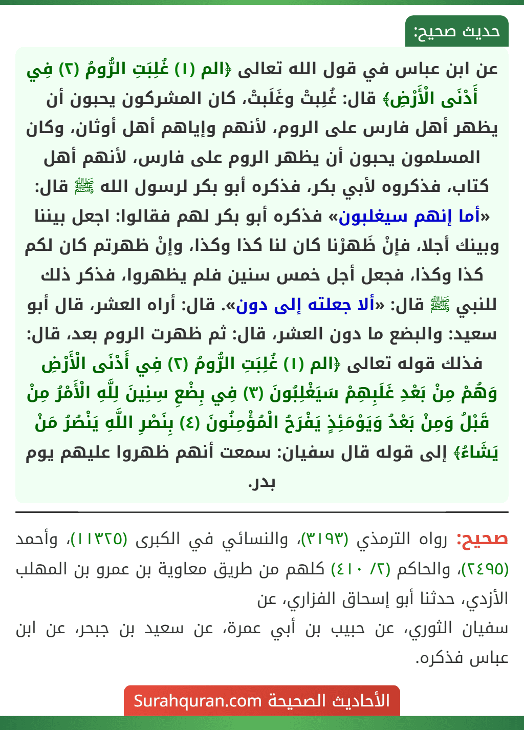 عن ابن عباس في قول الله تعالى ﴿الم (١) غُلِبَتِ الرُّومُ (٢) فِي أَدْنَى الْأَرْضِ﴾ قال: غُلِبتْ وغَلَبتْ، كان المشركون يحبون أن يظهر أهل فارس على الروم، لأنهم وإياهم أهل أوثان، وكان المسلمون يحبون أن يظهر الروم على فارس، لأنهم أهل كتاب، فذكروه لأبي بكر، فذكره أبو بكر لرسول الله ﷺ قال: «أما إنهم سيغلبون» فذكره أبو بكر لهم فقالوا: اجعل بيننا وبينك أجلا، فإنْ ظَهرْنا كان لنا كذا وكذا، وإنْ ظهرتم كان لكم كذا وكذا، فجعل أجل خمس سنين فلم يظهروا، فذكر ذلك للنبي ﷺ قال: «ألا جعلته إلى دون». قال: أراه العشر، قال أبو سعيد: والبضع ما دون العشر، قال: ثم ظهرت الروم بعد، قال: فذلك قوله تعالى ﴿الم (١) غُلِبَتِ الرُّومُ (٢) فِي أَدْنَى الْأَرْضِ وَهُمْ مِنْ بَعْدِ غَلَبِهِمْ سَيَغْلِبُونَ (٣) فِي بِضْعِ سِنِينَ لِلَّهِ الْأَمْرُ مِنْ قَبْلُ وَمِنْ بَعْدُ وَيَوْمَئِذٍ يَفْرَحُ الْمُؤْمِنُونَ (٤) بِنَصْرِ اللَّهِ يَنْصُرُ مَنْ يَشَاءُ﴾ إلى قوله قال سفيان: سمعت أنهم ظهروا عليهم يوم بدر.