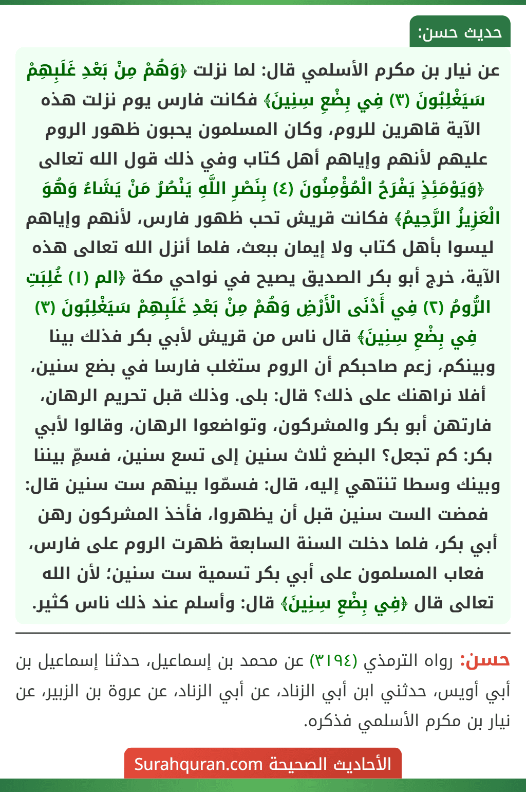 عن نيار بن مكرم الأسلمي قال: لما نزلت ﴿وَهُمْ مِنْ بَعْدِ غَلَبِهِمْ سَيَغْلِبُونَ (٣) فِي بِضْعِ سِنِينَ﴾ فكانت فارس يوم نزلت هذه الآية قاهرين للروم، وكان المسلمون يحبون ظهور الروم عليهم لأنهم وإياهم أهل كتاب وفي ذلك قول الله تعالى ﴿وَيَوْمَئِذٍ يَفْرَحُ الْمُؤْمِنُونَ (٤) بِنَصْرِ اللَّهِ يَنْصُرُ مَنْ يَشَاءُ وَهُوَ الْعَزِيزُ الرَّحِيمُ﴾ فكانت قريش تحب ظهور فارس، لأنهم وإياهم ليسوا بأهل كتاب ولا إيمان ببعث، فلما أنزل الله تعالى هذه الآية، خرج أبو بكر الصديق يصيح في نواحي مكة ﴿الم (١) غُلِبَتِ الرُّومُ (٢) فِي أَدْنَى الْأَرْضِ وَهُمْ مِنْ بَعْدِ غَلَبِهِمْ سَيَغْلِبُونَ (٣) فِي بِضْعِ سِنِينَ﴾ قال ناس من قريش لأبي بكر فذلك بينا وبينكم، زعم صاحبكم أن الروم ستغلب فارسا في بضع سنين، أفلا نراهنك على ذلك؟ قال: بلى. وذلك قبل تحريم الرهان، فارتهن أبو بكر والمشركون، وتواضعوا الرهان، وقالوا لأبي بكر: كم تجعل؟ البضع ثلاث سنين إلى تسع سنين، فسمِّ بيننا وبينك وسطا تنتهي إليه، قال: فسمّوا بينهم ست سنين قال: فمضت الست سنين قبل أن يظهروا، فأخذ المشركون رهن أبي بكر، فلما دخلت السنة السابعة ظهرت الروم على فارس، فعاب المسلمون على أبي بكر تسمية ست سنين؛ لأن الله تعالى قال ﴿فِي بِضْعِ سِنِينَ﴾ قال: وأسلم عند ذلك ناس كثير.