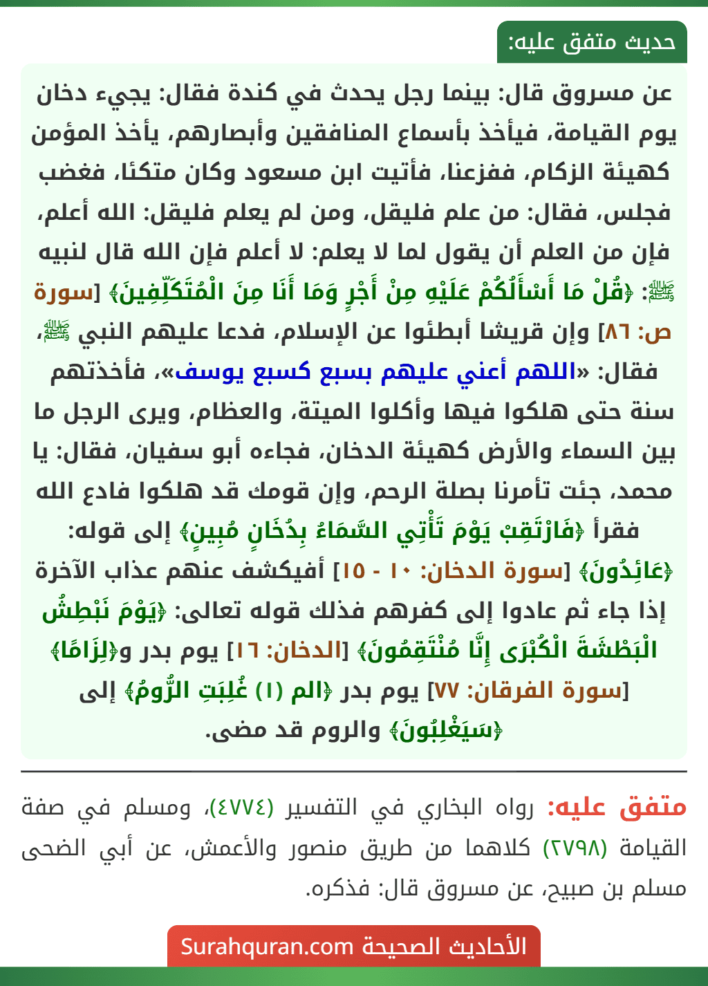 عن مسروق قال: بينما رجل يحدث في كندة فقال: يجيء دخان يوم القيامة، فيأخذ بأسماع المنافقين وأبصارهم، يأخذ المؤمن كهيئة الزكام، ففزعنا، فأتيت ابن مسعود وكان متكئا، فغضب فجلس، فقال: من علم فليقل، ومن لم يعلم فليقل: الله أعلم، فإن من العلم أن يقول لما لا يعلم: لا أعلم فإن الله قال لنبيه ﷺ: ﴿قُلْ مَا أَسْأَلُكُمْ عَلَيْهِ مِنْ أَجْرٍ وَمَا أَنَا مِنَ الْمُتَكَلِّفِينَ﴾ [سورة ص: ٨٦] وإن قريشا أبطئوا عن الإسلام، فدعا عليهم النبي ﷺ، فقال: «اللهم أعني عليهم بسبع كسبع يوسف»، فأخذتهم سنة حتى هلكوا فيها وأكلوا الميتة، والعظام، ويرى الرجل ما بين السماء والأرض كهيئة الدخان، فجاءه أبو سفيان، فقال: يا محمد، جئت تأمرنا بصلة الرحم، وإن قومك قد هلكوا فادع الله فقرأ ﴿فَارْتَقِبْ يَوْمَ تَأْتِي السَّمَاءُ بِدُخَانٍ مُبِينٍ﴾ إلى قوله: ﴿عَائِدُونَ﴾ [سورة الدخان: ١٠ - ١٥] أفيكشف عنهم عذاب الآخرة إذا جاء ثم عادوا إلى كفرهم فذلك قوله تعالى: ﴿يَوْمَ نَبْطِشُ الْبَطْشَةَ الْكُبْرَى إِنَّا مُنْتَقِمُونَ﴾ [الدخان: ١٦] يوم بدر و﴿لِزَامًا﴾ [سورة الفرقان: ٧٧] يوم بدر ﴿الم (١) غُلِبَتِ الرُّومُ﴾ إلى ﴿سَيَغْلِبُونَ﴾ والروم قد مضى.